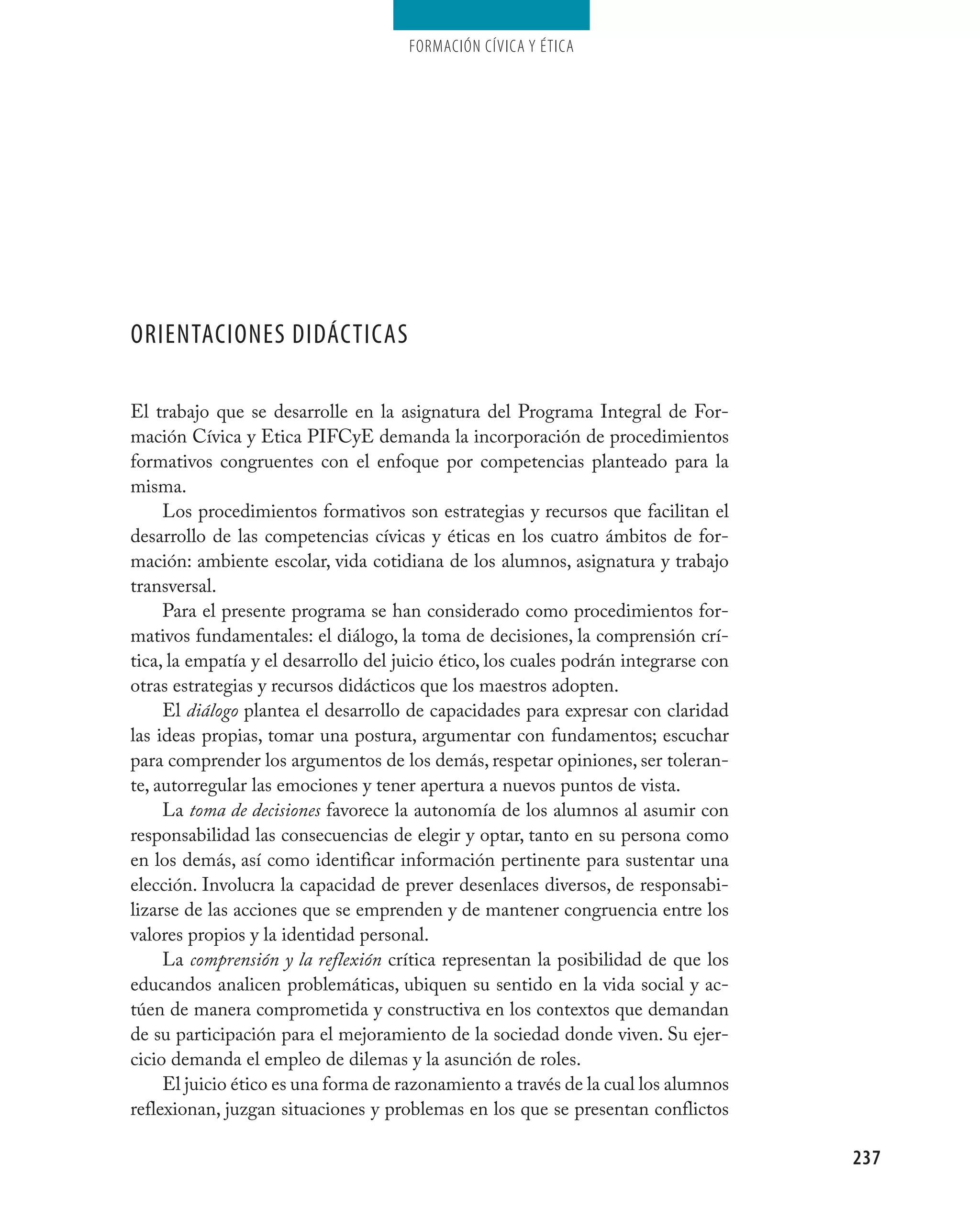 Formación cívica y Ética




OrientaciOnes didácticas

El trabajo que se desarrolle en la asignatura del Programa Integral de For-
mación Cívica y Etica PIFCyE demanda la incorporación de procedimientos
formativos congruentes con el enfoque por competencias planteado para la
misma.
     Los procedimientos formativos son estrategias y recursos que facilitan el
desarrollo de las competencias cívicas y éticas en los cuatro ámbitos de for-
mación: ambiente escolar, vida cotidiana de los alumnos, asignatura y trabajo
transversal.
     Para el presente programa se han considerado como procedimientos for-
mativos fundamentales: el diálogo, la toma de decisiones, la comprensión crí-
tica, la empatía y el desarrollo del juicio ético, los cuales podrán integrarse con
otras estrategias y recursos didácticos que los maestros adopten.
     El diálogo plantea el desarrollo de capacidades para expresar con claridad
las ideas propias, tomar una postura, argumentar con fundamentos; escuchar
para comprender los argumentos de los demás, respetar opiniones, ser toleran-
te, autorregular las emociones y tener apertura a nuevos puntos de vista.
     La toma de decisiones favorece la autonomía de los alumnos al asumir con
responsabilidad las consecuencias de elegir y optar, tanto en su persona como
en los demás, así como identificar información pertinente para sustentar una
elección. Involucra la capacidad de prever desenlaces diversos, de responsabi-
lizarse de las acciones que se emprenden y de mantener congruencia entre los
valores propios y la identidad personal.
     La comprensión y la reflexión crítica representan la posibilidad de que los
educandos analicen problemáticas, ubiquen su sentido en la vida social y ac-
túen de manera comprometida y constructiva en los contextos que demandan
de su participación para el mejoramiento de la sociedad donde viven. Su ejer-
cicio demanda el empleo de dilemas y la asunción de roles.
     El juicio ético es una forma de razonamiento a través de la cual los alumnos
reflexionan, juzgan situaciones y problemas en los que se presentan conflictos

                                                                                      237
 