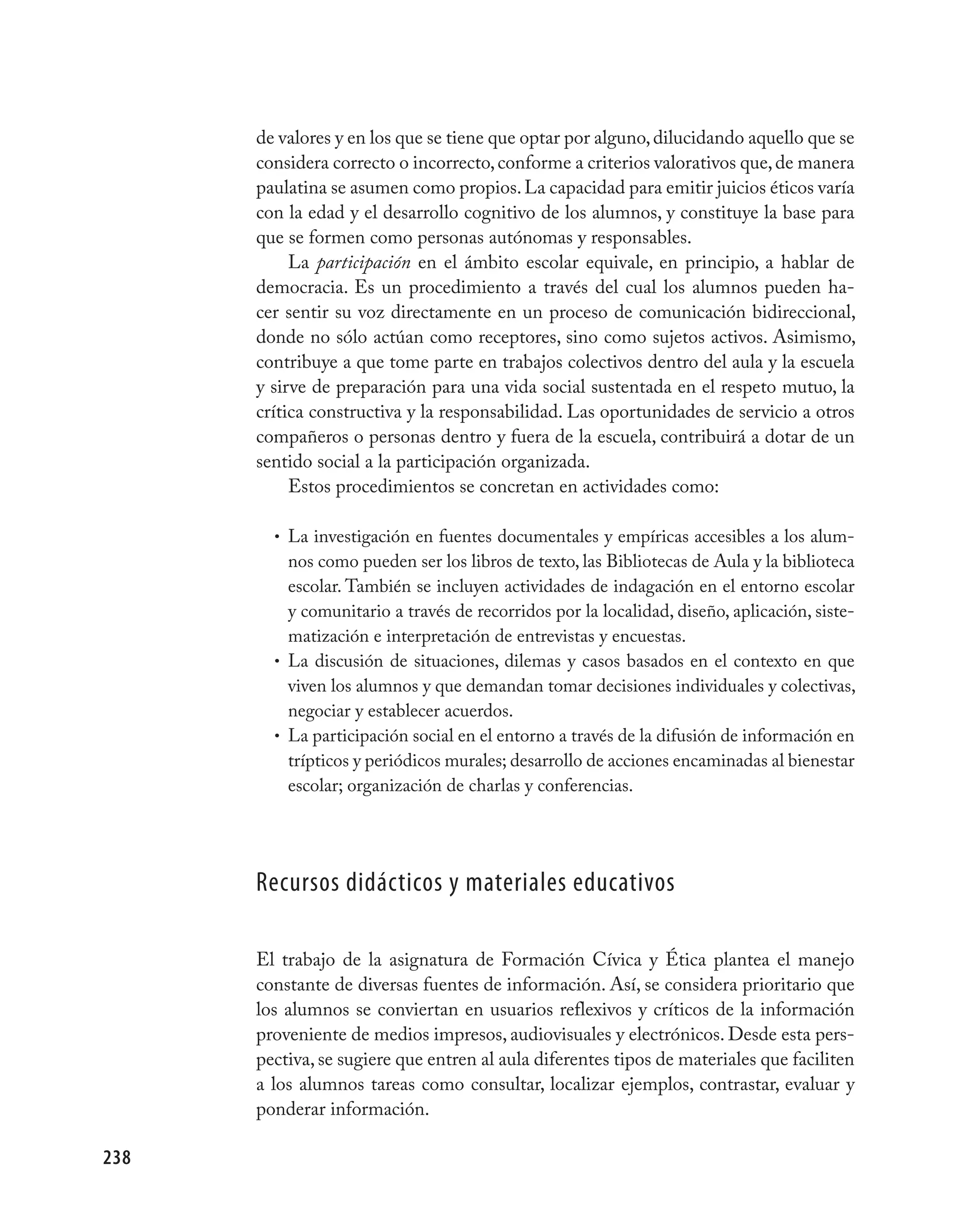 de valores y en los que se tiene que optar por alguno, dilucidando aquello que se
      considera correcto o incorrecto, conforme a criterios valorativos que, de manera
      paulatina se asumen como propios. La capacidad para emitir juicios éticos varía
      con la edad y el desarrollo cognitivo de los alumnos, y constituye la base para
      que se formen como personas autónomas y responsables.
           La participación en el ámbito escolar equivale, en principio, a hablar de
      democracia. Es un procedimiento a través del cual los alumnos pueden ha-
      cer sentir su voz directamente en un proceso de comunicación bidireccional,
      donde no sólo actúan como receptores, sino como sujetos activos. Asimismo,
      contribuye a que tome parte en trabajos colectivos dentro del aula y la escuela
      y sirve de preparación para una vida social sustentada en el respeto mutuo, la
      crítica constructiva y la responsabilidad. Las oportunidades de servicio a otros
      compañeros o personas dentro y fuera de la escuela, contribuirá a dotar de un
      sentido social a la participación organizada.
           Estos procedimientos se concretan en actividades como:

        • La investigación en fuentes documentales y empíricas accesibles a los alum-
          nos como pueden ser los libros de texto, las Bibliotecas de Aula y la biblioteca
          escolar. También se incluyen actividades de indagación en el entorno escolar
          y comunitario a través de recorridos por la localidad, diseño, aplicación, siste-
          matización e interpretación de entrevistas y encuestas.
        • La discusión de situaciones, dilemas y casos basados en el contexto en que
          viven los alumnos y que demandan tomar decisiones individuales y colectivas,
          negociar y establecer acuerdos.
        • La participación social en el entorno a través de la difusión de información en
          trípticos y periódicos murales; desarrollo de acciones encaminadas al bienestar
          escolar; organización de charlas y conferencias.




      recursos didácticos y materiales educativos

      El trabajo de la asignatura de Formación Cívica y Ética plantea el manejo
      constante de diversas fuentes de información. Así, se considera prioritario que
      los alumnos se conviertan en usuarios reflexivos y críticos de la información
      proveniente de medios impresos, audiovisuales y electrónicos. Desde esta pers-
      pectiva, se sugiere que entren al aula diferentes tipos de materiales que faciliten
      a los alumnos tareas como consultar, localizar ejemplos, contrastar, evaluar y
      ponderar información.

238
 