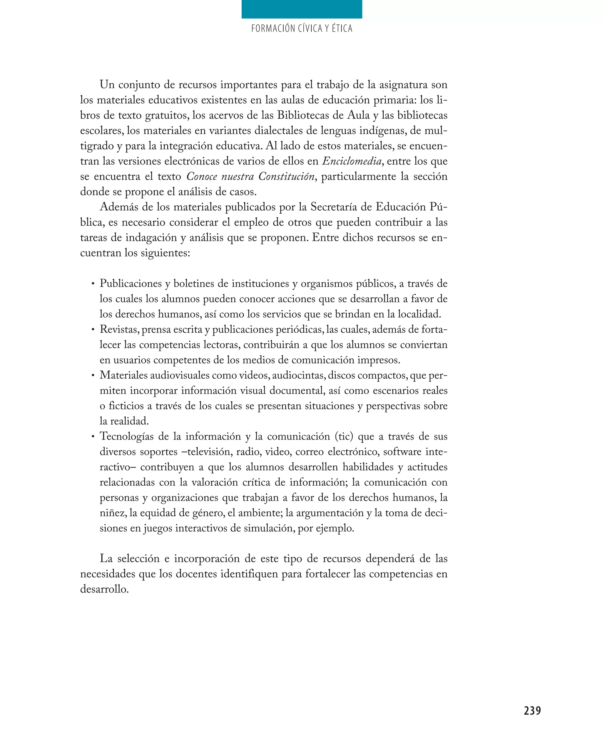 Formación cívica y Ética




     Un conjunto de recursos importantes para el trabajo de la asignatura son
los materiales educativos existentes en las aulas de educación primaria: los li-
bros de texto gratuitos, los acervos de las Bibliotecas de Aula y las bibliotecas
escolares, los materiales en variantes dialectales de lenguas indígenas, de mul-
tigrado y para la integración educativa. Al lado de estos materiales, se encuen-
tran las versiones electrónicas de varios de ellos en Enciclomedia, entre los que
se encuentra el texto Conoce nuestra Constitución, particularmente la sección
donde se propone el análisis de casos.
     Además de los materiales publicados por la Secretaría de Educación Pú-
blica, es necesario considerar el empleo de otros que pueden contribuir a las
tareas de indagación y análisis que se proponen. Entre dichos recursos se en-
cuentran los siguientes:

  • Publicaciones y boletines de instituciones y organismos públicos, a través de
    los cuales los alumnos pueden conocer acciones que se desarrollan a favor de
    los derechos humanos, así como los servicios que se brindan en la localidad.
  • Revistas, prensa escrita y publicaciones periódicas, las cuales, además de forta-
    lecer las competencias lectoras, contribuirán a que los alumnos se conviertan
    en usuarios competentes de los medios de comunicación impresos.
  • Materiales audiovisuales como videos, audiocintas, discos compactos, que per-
    miten incorporar información visual documental, así como escenarios reales
    o ficticios a través de los cuales se presentan situaciones y perspectivas sobre
    la realidad.
  • Tecnologías de la información y la comunicación (tic) que a través de sus
    diversos soportes –televisión, radio, video, correo electrónico, software inte-
    ractivo– contribuyen a que los alumnos desarrollen habilidades y actitudes
    relacionadas con la valoración crítica de información; la comunicación con
    personas y organizaciones que trabajan a favor de los derechos humanos, la
    niñez, la equidad de género, el ambiente; la argumentación y la toma de deci-
    siones en juegos interactivos de simulación, por ejemplo.

    La selección e incorporación de este tipo de recursos dependerá de las
necesidades que los docentes identifiquen para fortalecer las competencias en
desarrollo.




                                                                                        239
 