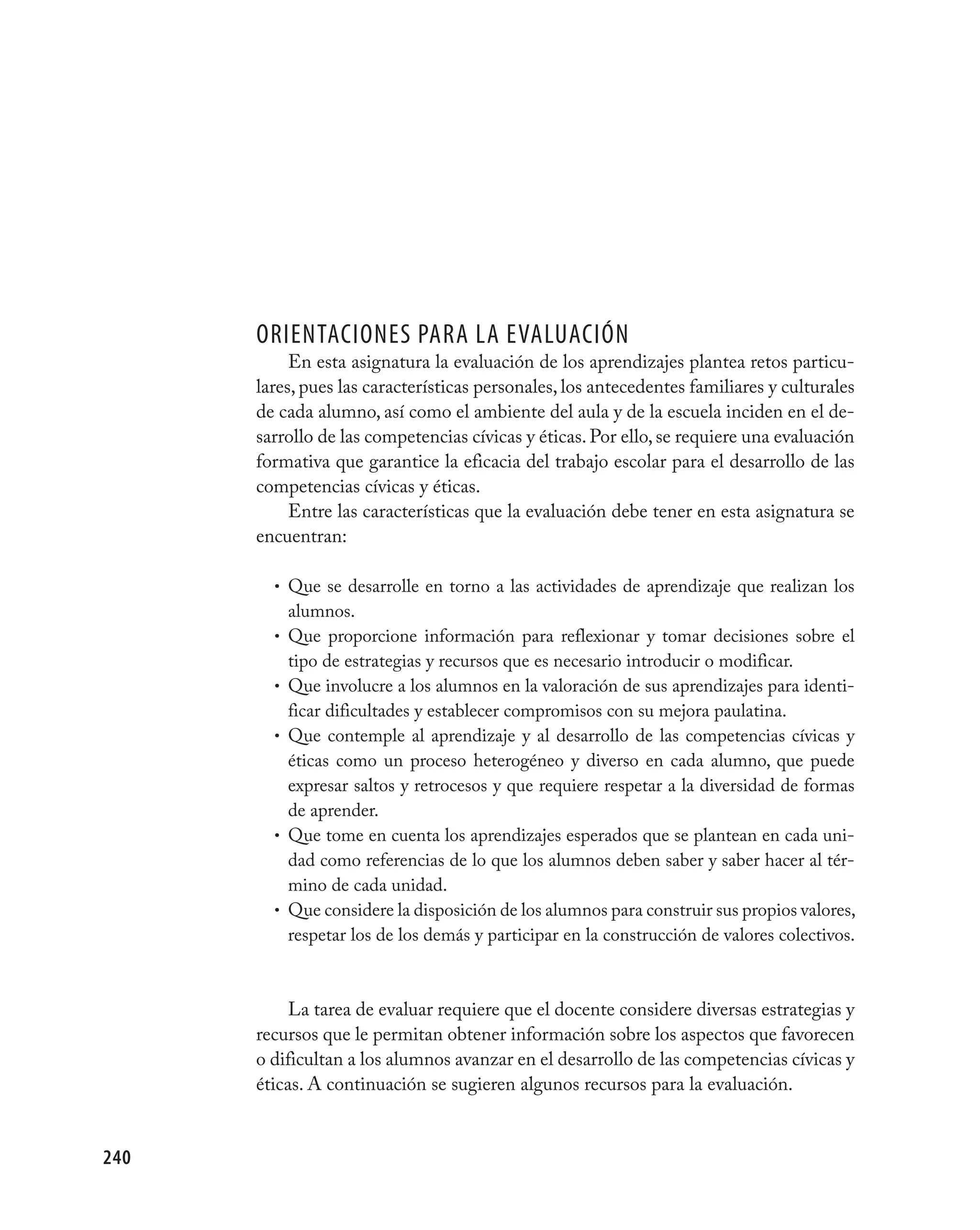 OrientaciOnes Para la evalUación
           En esta asignatura la evaluación de los aprendizajes plantea retos particu-
      lares, pues las características personales, los antecedentes familiares y culturales
      de cada alumno, así como el ambiente del aula y de la escuela inciden en el de-
      sarrollo de las competencias cívicas y éticas. Por ello, se requiere una evaluación
      formativa que garantice la eficacia del trabajo escolar para el desarrollo de las
      competencias cívicas y éticas.
           Entre las características que la evaluación debe tener en esta asignatura se
      encuentran:

        • Que se desarrolle en torno a las actividades de aprendizaje que realizan los
            alumnos.
        •   Que proporcione información para reflexionar y tomar decisiones sobre el
            tipo de estrategias y recursos que es necesario introducir o modificar.
        •   Que involucre a los alumnos en la valoración de sus aprendizajes para identi-
            ficar dificultades y establecer compromisos con su mejora paulatina.
        •   Que contemple al aprendizaje y al desarrollo de las competencias cívicas y
            éticas como un proceso heterogéneo y diverso en cada alumno, que puede
            expresar saltos y retrocesos y que requiere respetar a la diversidad de formas
            de aprender.
        •   Que tome en cuenta los aprendizajes esperados que se plantean en cada uni-
            dad como referencias de lo que los alumnos deben saber y saber hacer al tér-
            mino de cada unidad.
        •   Que considere la disposición de los alumnos para construir sus propios valores,
            respetar los de los demás y participar en la construcción de valores colectivos.



           La tarea de evaluar requiere que el docente considere diversas estrategias y
      recursos que le permitan obtener información sobre los aspectos que favorecen
      o dificultan a los alumnos avanzar en el desarrollo de las competencias cívicas y
      éticas. A continuación se sugieren algunos recursos para la evaluación.


240
 