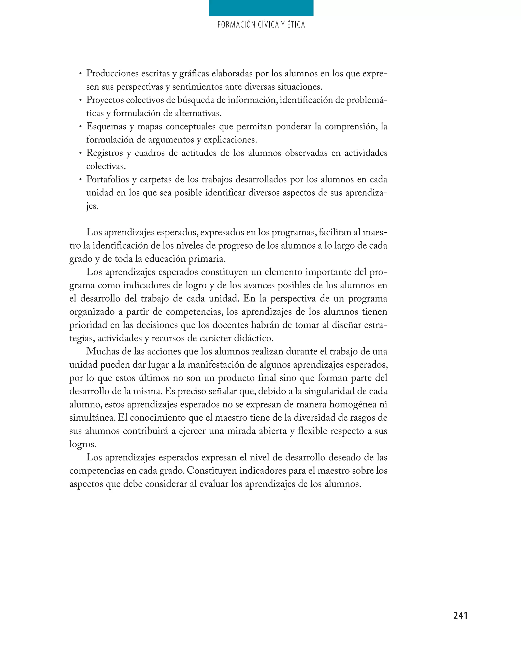 Formación cívica y Ética




  • Producciones escritas y gráficas elaboradas por los alumnos en los que expre-
      sen sus perspectivas y sentimientos ante diversas situaciones.
  •   Proyectos colectivos de búsqueda de información, identificación de problemá-
      ticas y formulación de alternativas.
  •   Esquemas y mapas conceptuales que permitan ponderar la comprensión, la
      formulación de argumentos y explicaciones.
  •   Registros y cuadros de actitudes de los alumnos observadas en actividades
      colectivas.
  •   Portafolios y carpetas de los trabajos desarrollados por los alumnos en cada
      unidad en los que sea posible identificar diversos aspectos de sus aprendiza-
      jes.

     Los aprendizajes esperados, expresados en los programas, facilitan al maes-
tro la identificación de los niveles de progreso de los alumnos a lo largo de cada
grado y de toda la educación primaria.
     Los aprendizajes esperados constituyen un elemento importante del pro-
grama como indicadores de logro y de los avances posibles de los alumnos en
el desarrollo del trabajo de cada unidad. En la perspectiva de un programa
organizado a partir de competencias, los aprendizajes de los alumnos tienen
prioridad en las decisiones que los docentes habrán de tomar al diseñar estra-
tegias, actividades y recursos de carácter didáctico.
     Muchas de las acciones que los alumnos realizan durante el trabajo de una
unidad pueden dar lugar a la manifestación de algunos aprendizajes esperados,
por lo que estos últimos no son un producto final sino que forman parte del
desarrollo de la misma. Es preciso señalar que, debido a la singularidad de cada
alumno, estos aprendizajes esperados no se expresan de manera homogénea ni
simultánea. El conocimiento que el maestro tiene de la diversidad de rasgos de
sus alumnos contribuirá a ejercer una mirada abierta y flexible respecto a sus
logros.
     Los aprendizajes esperados expresan el nivel de desarrollo deseado de las
competencias en cada grado. Constituyen indicadores para el maestro sobre los
aspectos que debe considerar al evaluar los aprendizajes de los alumnos.




                                                                                      241
 