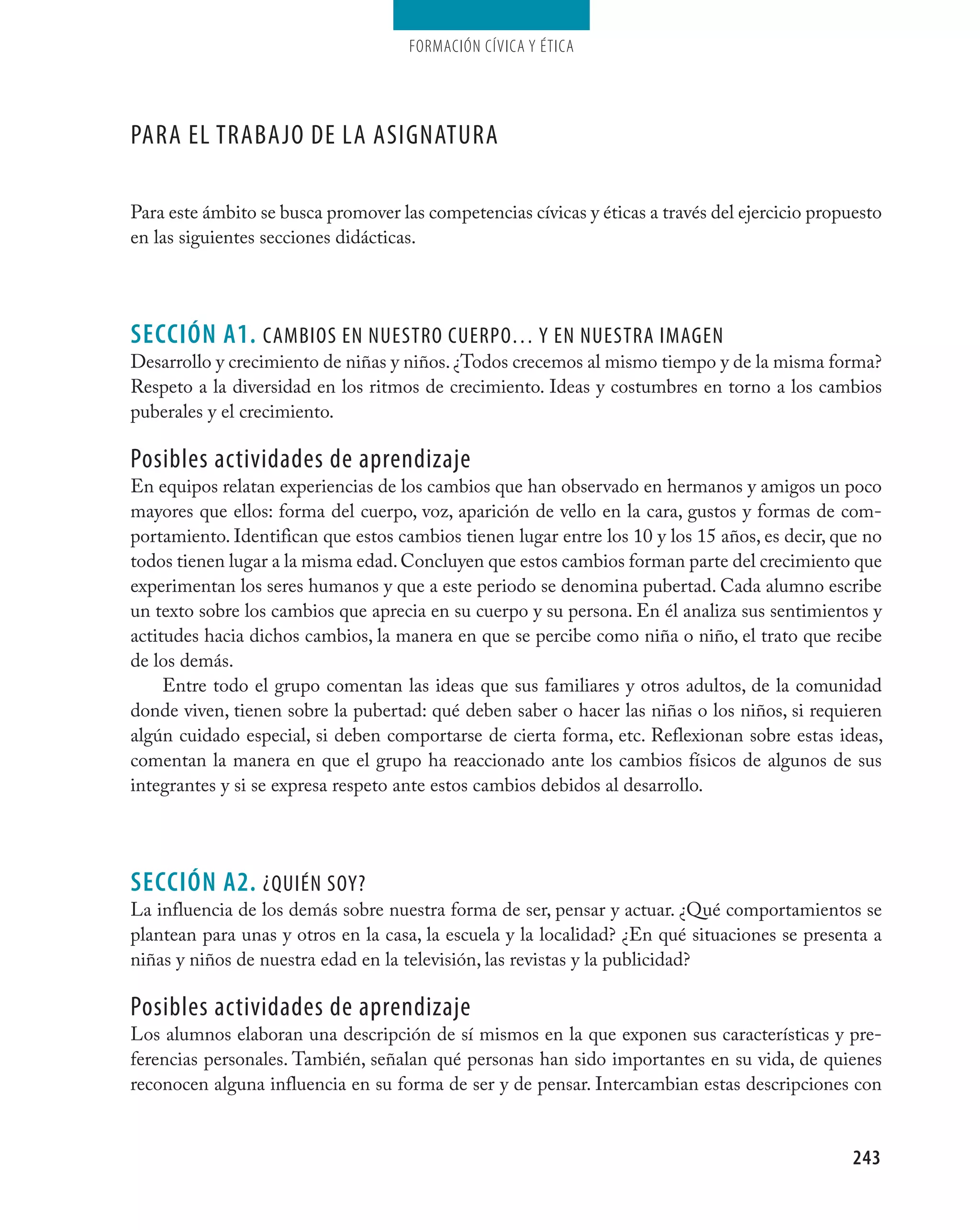 Formación cívica y Ética




Para el trabajO de la asignatUra

Para este ámbito se busca promover las competencias cívicas y éticas a través del ejercicio propuesto
en las siguientes secciones didácticas.




seCCIÓN A1. caMbiOs en nUestrO cUerPO… Y en nUestra iMagen
Desarrollo y crecimiento de niñas y niños. ¿Todos crecemos al mismo tiempo y de la misma forma?
Respeto a la diversidad en los ritmos de crecimiento. Ideas y costumbres en torno a los cambios
puberales y el crecimiento.

Posibles actividades de aprendizaje
En equipos relatan experiencias de los cambios que han observado en hermanos y amigos un poco
mayores que ellos: forma del cuerpo, voz, aparición de vello en la cara, gustos y formas de com-
portamiento. Identifican que estos cambios tienen lugar entre los 10 y los 15 años, es decir, que no
todos tienen lugar a la misma edad. Concluyen que estos cambios forman parte del crecimiento que
experimentan los seres humanos y que a este periodo se denomina pubertad. Cada alumno escribe
un texto sobre los cambios que aprecia en su cuerpo y su persona. En él analiza sus sentimientos y
actitudes hacia dichos cambios, la manera en que se percibe como niña o niño, el trato que recibe
de los demás.
     Entre todo el grupo comentan las ideas que sus familiares y otros adultos, de la comunidad
donde viven, tienen sobre la pubertad: qué deben saber o hacer las niñas o los niños, si requieren
algún cuidado especial, si deben comportarse de cierta forma, etc. Reflexionan sobre estas ideas,
comentan la manera en que el grupo ha reaccionado ante los cambios físicos de algunos de sus
integrantes y si se expresa respeto ante estos cambios debidos al desarrollo.




seCCIÓN A2. ¿QUién sOY?
La influencia de los demás sobre nuestra forma de ser, pensar y actuar. ¿Qué comportamientos se
plantean para unas y otros en la casa, la escuela y la localidad? ¿En qué situaciones se presenta a
niñas y niños de nuestra edad en la televisión, las revistas y la publicidad?

Posibles actividades de aprendizaje
Los alumnos elaboran una descripción de sí mismos en la que exponen sus características y pre-
ferencias personales. También, señalan qué personas han sido importantes en su vida, de quienes
reconocen alguna influencia en su forma de ser y de pensar. Intercambian estas descripciones con


                                                                                                 243
 