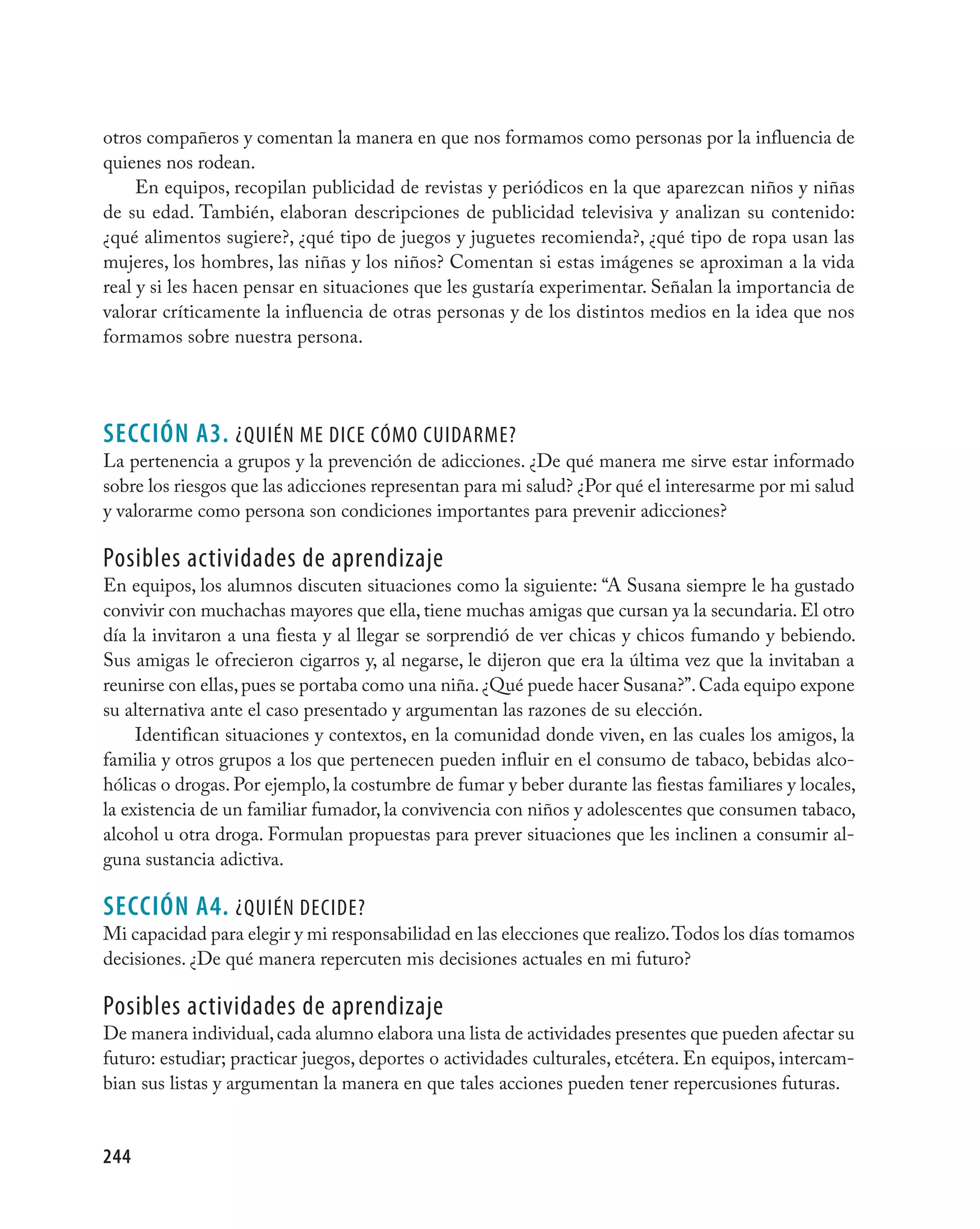 otros compañeros y comentan la manera en que nos formamos como personas por la influencia de
quienes nos rodean.
     En equipos, recopilan publicidad de revistas y periódicos en la que aparezcan niños y niñas
de su edad. También, elaboran descripciones de publicidad televisiva y analizan su contenido:
¿qué alimentos sugiere?, ¿qué tipo de juegos y juguetes recomienda?, ¿qué tipo de ropa usan las
mujeres, los hombres, las niñas y los niños? Comentan si estas imágenes se aproximan a la vida
real y si les hacen pensar en situaciones que les gustaría experimentar. Señalan la importancia de
valorar críticamente la influencia de otras personas y de los distintos medios en la idea que nos
formamos sobre nuestra persona.




seCCIÓN A3. ¿QUién Me dice cóMO cUidarMe?
La pertenencia a grupos y la prevención de adicciones. ¿De qué manera me sirve estar informado
sobre los riesgos que las adicciones representan para mi salud? ¿Por qué el interesarme por mi salud
y valorarme como persona son condiciones importantes para prevenir adicciones?

Posibles actividades de aprendizaje
En equipos, los alumnos discuten situaciones como la siguiente: “A Susana siempre le ha gustado
convivir con muchachas mayores que ella, tiene muchas amigas que cursan ya la secundaria. El otro
día la invitaron a una fiesta y al llegar se sorprendió de ver chicas y chicos fumando y bebiendo.
Sus amigas le ofrecieron cigarros y, al negarse, le dijeron que era la última vez que la invitaban a
reunirse con ellas, pues se portaba como una niña. ¿Qué puede hacer Susana?”. Cada equipo expone
su alternativa ante el caso presentado y argumentan las razones de su elección.
     Identifican situaciones y contextos, en la comunidad donde viven, en las cuales los amigos, la
familia y otros grupos a los que pertenecen pueden influir en el consumo de tabaco, bebidas alco-
hólicas o drogas. Por ejemplo, la costumbre de fumar y beber durante las fiestas familiares y locales,
la existencia de un familiar fumador, la convivencia con niños y adolescentes que consumen tabaco,
alcohol u otra droga. Formulan propuestas para prever situaciones que les inclinen a consumir al-
guna sustancia adictiva.

seCCIÓN A4. ¿QUién decide?
Mi capacidad para elegir y mi responsabilidad en las elecciones que realizo. Todos los días tomamos
decisiones. ¿De qué manera repercuten mis decisiones actuales en mi futuro?

Posibles actividades de aprendizaje
De manera individual, cada alumno elabora una lista de actividades presentes que pueden afectar su
futuro: estudiar; practicar juegos, deportes o actividades culturales, etcétera. En equipos, intercam-
bian sus listas y argumentan la manera en que tales acciones pueden tener repercusiones futuras.


244
 
