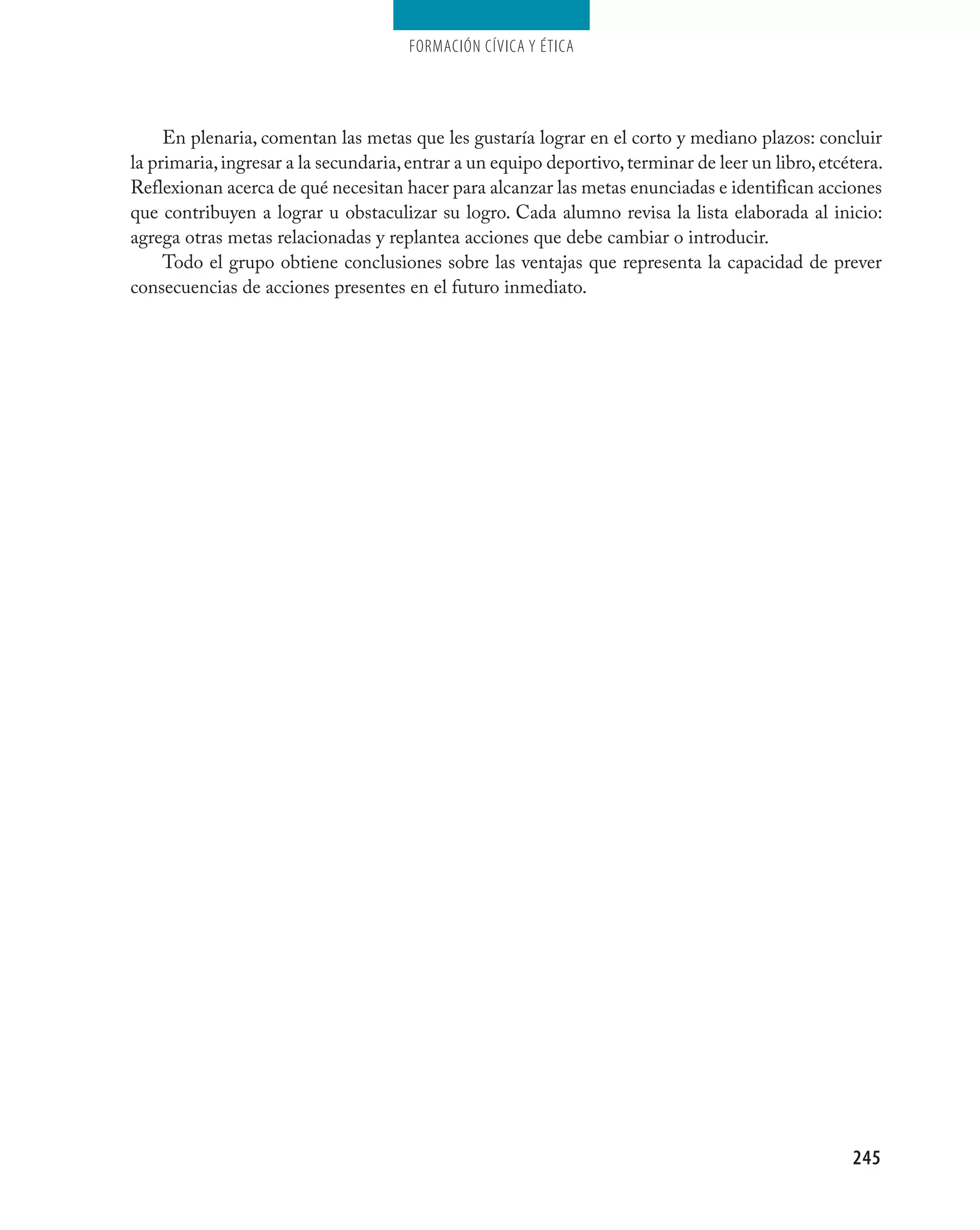 Formación cívica y Ética




     En plenaria, comentan las metas que les gustaría lograr en el corto y mediano plazos: concluir
la primaria, ingresar a la secundaria, entrar a un equipo deportivo, terminar de leer un libro, etcétera.
Reflexionan acerca de qué necesitan hacer para alcanzar las metas enunciadas e identifican acciones
que contribuyen a lograr u obstaculizar su logro. Cada alumno revisa la lista elaborada al inicio:
agrega otras metas relacionadas y replantea acciones que debe cambiar o introducir.
     Todo el grupo obtiene conclusiones sobre las ventajas que representa la capacidad de prever
consecuencias de acciones presentes en el futuro inmediato.




                                                                                                    245
 