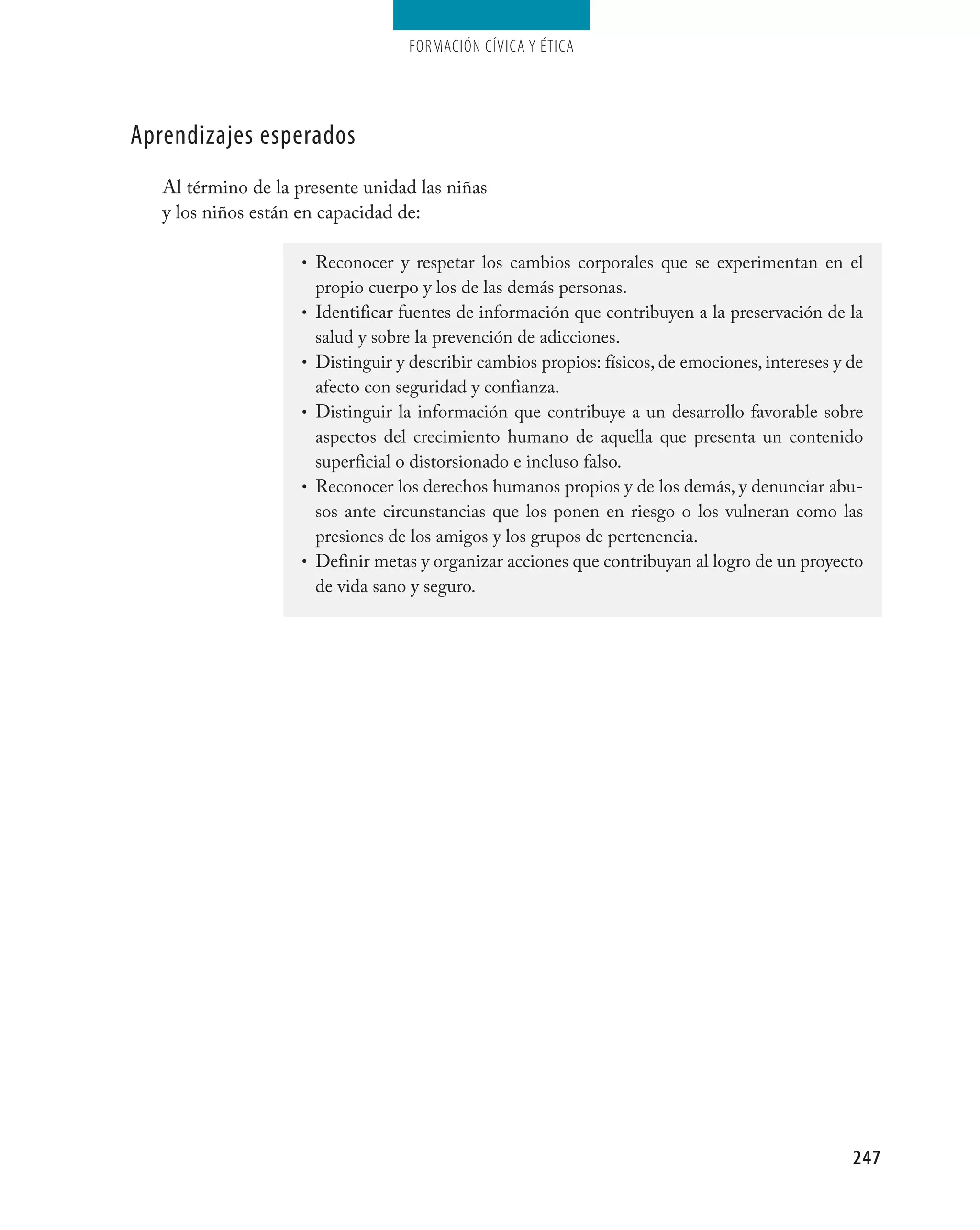 Formación cívica y Ética




aprendizajes esperados
   Al término de la presente unidad las niñas
   y los niños están en capacidad de:

                     • Reconocer y respetar los cambios corporales que se experimentan en el
                         propio cuerpo y los de las demás personas.
                     •   Identificar fuentes de información que contribuyen a la preservación de la
                         salud y sobre la prevención de adicciones.
                     •   Distinguir y describir cambios propios: físicos, de emociones, intereses y de
                         afecto con seguridad y confianza.
                     •   Distinguir la información que contribuye a un desarrollo favorable sobre
                         aspectos del crecimiento humano de aquella que presenta un contenido
                         superficial o distorsionado e incluso falso.
                     •   Reconocer los derechos humanos propios y de los demás, y denunciar abu-
                         sos ante circunstancias que los ponen en riesgo o los vulneran como las
                         presiones de los amigos y los grupos de pertenencia.
                     •   Definir metas y organizar acciones que contribuyan al logro de un proyecto
                         de vida sano y seguro.




                                                                                                    247
 