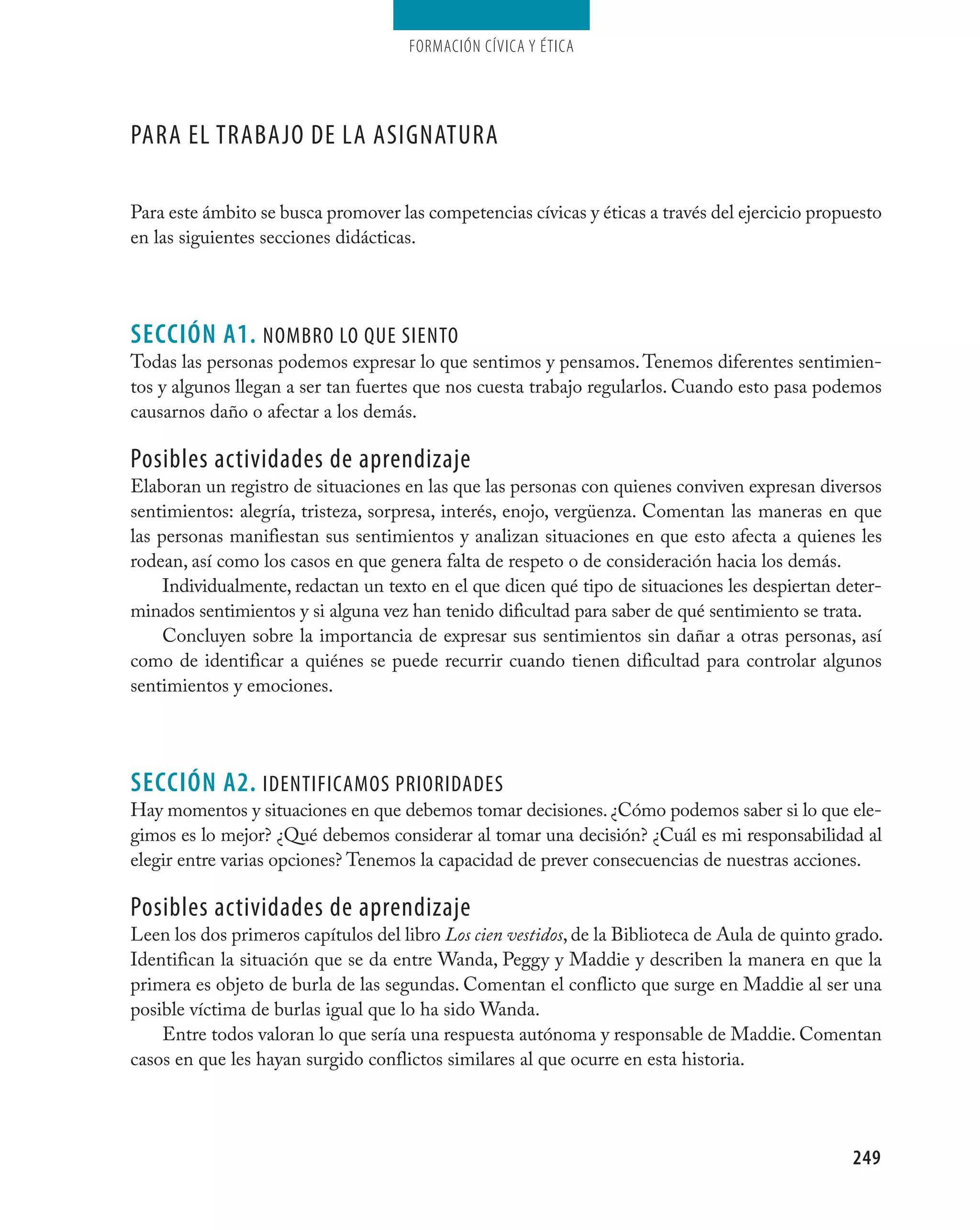 Formación cívica y Ética




Para el trabajO de la asignatUra

Para este ámbito se busca promover las competencias cívicas y éticas a través del ejercicio propuesto
en las siguientes secciones didácticas.




seCCIÓN A1. nOMbrO lO QUe sientO
Todas las personas podemos expresar lo que sentimos y pensamos. Tenemos diferentes sentimien-
tos y algunos llegan a ser tan fuertes que nos cuesta trabajo regularlos. Cuando esto pasa podemos
causarnos daño o afectar a los demás.

Posibles actividades de aprendizaje
Elaboran un registro de situaciones en las que las personas con quienes conviven expresan diversos
sentimientos: alegría, tristeza, sorpresa, interés, enojo, vergüenza. Comentan las maneras en que
las personas manifiestan sus sentimientos y analizan situaciones en que esto afecta a quienes les
rodean, así como los casos en que genera falta de respeto o de consideración hacia los demás.
     Individualmente, redactan un texto en el que dicen qué tipo de situaciones les despiertan deter-
minados sentimientos y si alguna vez han tenido dificultad para saber de qué sentimiento se trata.
     Concluyen sobre la importancia de expresar sus sentimientos sin dañar a otras personas, así
como de identificar a quiénes se puede recurrir cuando tienen dificultad para controlar algunos
sentimientos y emociones.




seCCIÓN A2. identificaMOs PriOridades
Hay momentos y situaciones en que debemos tomar decisiones. ¿Cómo podemos saber si lo que ele-
gimos es lo mejor? ¿Qué debemos considerar al tomar una decisión? ¿Cuál es mi responsabilidad al
elegir entre varias opciones? Tenemos la capacidad de prever consecuencias de nuestras acciones.

Posibles actividades de aprendizaje
Leen los dos primeros capítulos del libro Los cien vestidos, de la Biblioteca de Aula de quinto grado.
Identifican la situación que se da entre Wanda, Peggy y Maddie y describen la manera en que la
primera es objeto de burla de las segundas. Comentan el conflicto que surge en Maddie al ser una
posible víctima de burlas igual que lo ha sido Wanda.
    Entre todos valoran lo que sería una respuesta autónoma y responsable de Maddie. Comentan
casos en que les hayan surgido conflictos similares al que ocurre en esta historia.




                                                                                                 249
 
