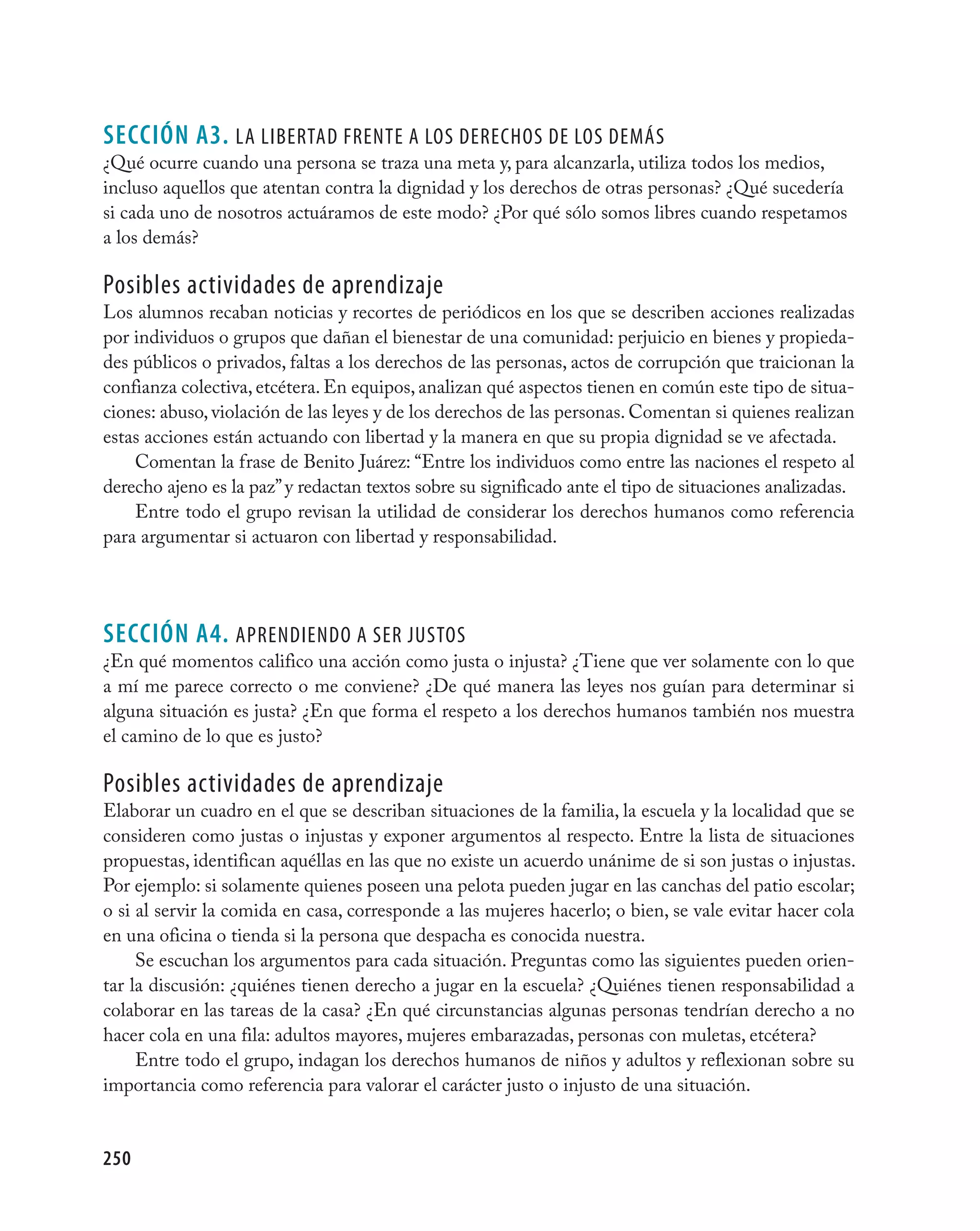 seCCIÓN A3. la libertad frente a lOs derechOs de lOs deMás
¿Qué ocurre cuando una persona se traza una meta y, para alcanzarla, utiliza todos los medios,
incluso aquellos que atentan contra la dignidad y los derechos de otras personas? ¿Qué sucedería
si cada uno de nosotros actuáramos de este modo? ¿Por qué sólo somos libres cuando respetamos
a los demás?

Posibles actividades de aprendizaje
Los alumnos recaban noticias y recortes de periódicos en los que se describen acciones realizadas
por individuos o grupos que dañan el bienestar de una comunidad: perjuicio en bienes y propieda-
des públicos o privados, faltas a los derechos de las personas, actos de corrupción que traicionan la
confianza colectiva, etcétera. En equipos, analizan qué aspectos tienen en común este tipo de situa-
ciones: abuso, violación de las leyes y de los derechos de las personas. Comentan si quienes realizan
estas acciones están actuando con libertad y la manera en que su propia dignidad se ve afectada.
    Comentan la frase de Benito Juárez: “Entre los individuos como entre las naciones el respeto al
derecho ajeno es la paz” y redactan textos sobre su significado ante el tipo de situaciones analizadas.
    Entre todo el grupo revisan la utilidad de considerar los derechos humanos como referencia
para argumentar si actuaron con libertad y responsabilidad.




seCCIÓN A4. aPrendiendO a ser jUstOs
¿En qué momentos califico una acción como justa o injusta? ¿Tiene que ver solamente con lo que
a mí me parece correcto o me conviene? ¿De qué manera las leyes nos guían para determinar si
alguna situación es justa? ¿En que forma el respeto a los derechos humanos también nos muestra
el camino de lo que es justo?

Posibles actividades de aprendizaje
Elaborar un cuadro en el que se describan situaciones de la familia, la escuela y la localidad que se
consideren como justas o injustas y exponer argumentos al respecto. Entre la lista de situaciones
propuestas, identifican aquéllas en las que no existe un acuerdo unánime de si son justas o injustas.
Por ejemplo: si solamente quienes poseen una pelota pueden jugar en las canchas del patio escolar;
o si al servir la comida en casa, corresponde a las mujeres hacerlo; o bien, se vale evitar hacer cola
en una oficina o tienda si la persona que despacha es conocida nuestra.
     Se escuchan los argumentos para cada situación. Preguntas como las siguientes pueden orien-
tar la discusión: ¿quiénes tienen derecho a jugar en la escuela? ¿Quiénes tienen responsabilidad a
colaborar en las tareas de la casa? ¿En qué circunstancias algunas personas tendrían derecho a no
hacer cola en una fila: adultos mayores, mujeres embarazadas, personas con muletas, etcétera?
     Entre todo el grupo, indagan los derechos humanos de niños y adultos y reflexionan sobre su
importancia como referencia para valorar el carácter justo o injusto de una situación.


250
 