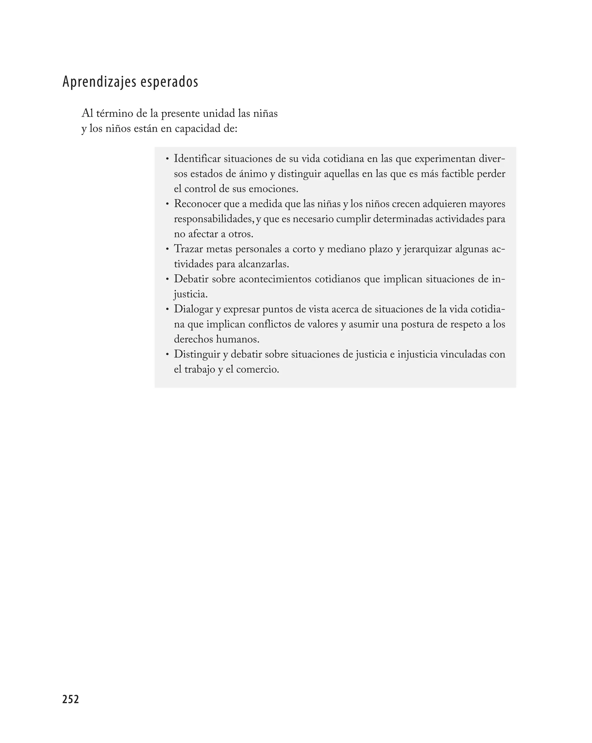 aprendizajes esperados
      Al término de la presente unidad las niñas
      y los niños están en capacidad de:

                        • Identificar situaciones de su vida cotidiana en las que experimentan diver-
                            sos estados de ánimo y distinguir aquellas en las que es más factible perder
                            el control de sus emociones.
                        •   Reconocer que a medida que las niñas y los niños crecen adquieren mayores
                            responsabilidades, y que es necesario cumplir determinadas actividades para
                            no afectar a otros.
                        •   Trazar metas personales a corto y mediano plazo y jerarquizar algunas ac-
                            tividades para alcanzarlas.
                        •   Debatir sobre acontecimientos cotidianos que implican situaciones de in-
                            justicia.
                        •   Dialogar y expresar puntos de vista acerca de situaciones de la vida cotidia-
                            na que implican conflictos de valores y asumir una postura de respeto a los
                            derechos humanos.
                        •   Distinguir y debatir sobre situaciones de justicia e injusticia vinculadas con
                            el trabajo y el comercio.




252
 