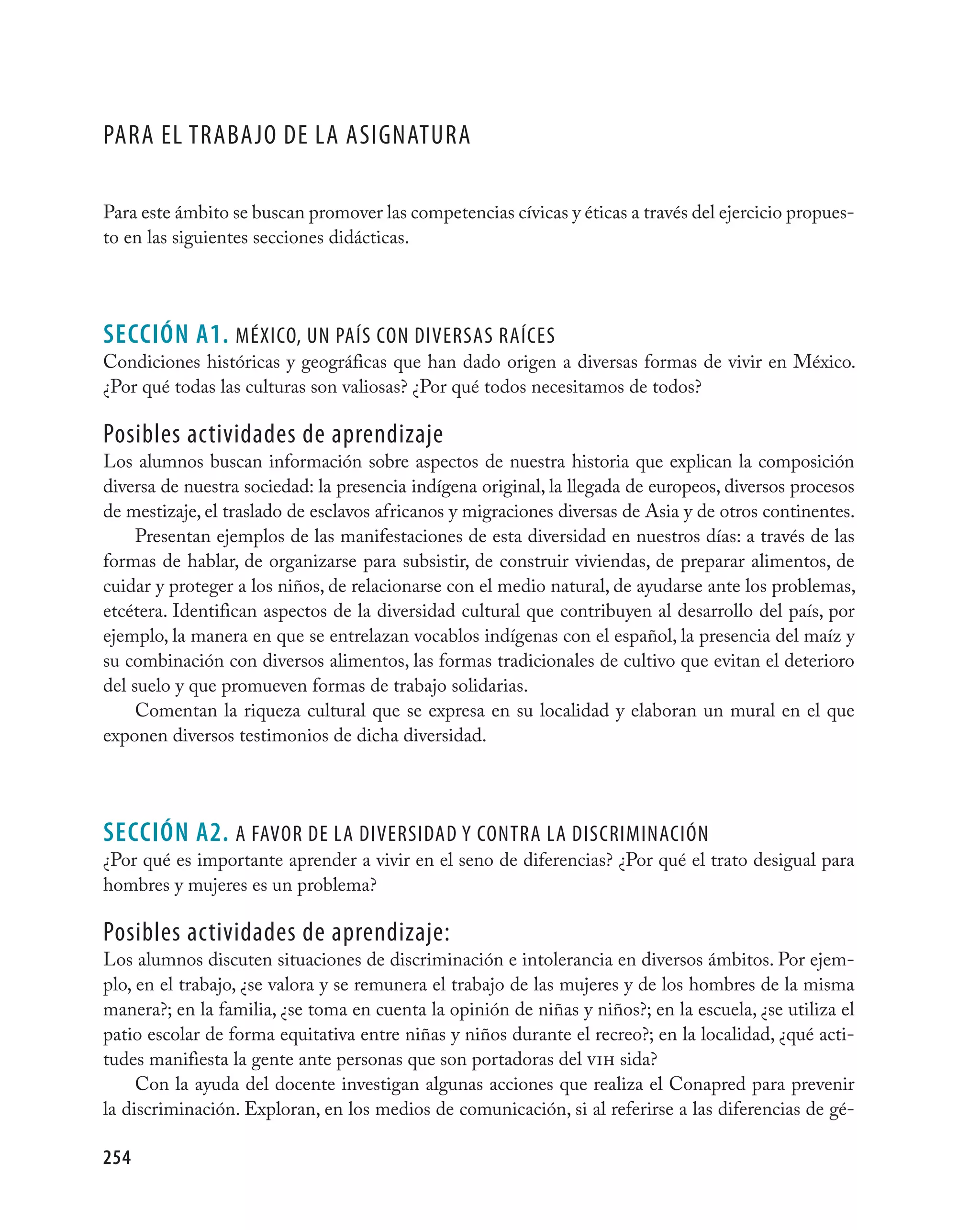 Para el trabajO de la asignatUra

Para este ámbito se buscan promover las competencias cívicas y éticas a través del ejercicio propues-
to en las siguientes secciones didácticas.




seCCIÓN A1. MéxicO, Un País cOn diversas raíces
Condiciones históricas y geográficas que han dado origen a diversas formas de vivir en México.
¿Por qué todas las culturas son valiosas? ¿Por qué todos necesitamos de todos?

Posibles actividades de aprendizaje
Los alumnos buscan información sobre aspectos de nuestra historia que explican la composición
diversa de nuestra sociedad: la presencia indígena original, la llegada de europeos, diversos procesos
de mestizaje, el traslado de esclavos africanos y migraciones diversas de Asia y de otros continentes.
     Presentan ejemplos de las manifestaciones de esta diversidad en nuestros días: a través de las
formas de hablar, de organizarse para subsistir, de construir viviendas, de preparar alimentos, de
cuidar y proteger a los niños, de relacionarse con el medio natural, de ayudarse ante los problemas,
etcétera. Identifican aspectos de la diversidad cultural que contribuyen al desarrollo del país, por
ejemplo, la manera en que se entrelazan vocablos indígenas con el español, la presencia del maíz y
su combinación con diversos alimentos, las formas tradicionales de cultivo que evitan el deterioro
del suelo y que promueven formas de trabajo solidarias.
     Comentan la riqueza cultural que se expresa en su localidad y elaboran un mural en el que
exponen diversos testimonios de dicha diversidad.




seCCIÓN A2. a favOr de la diversidad Y cOntra la discriMinación
¿Por qué es importante aprender a vivir en el seno de diferencias? ¿Por qué el trato desigual para
hombres y mujeres es un problema?

Posibles actividades de aprendizaje:
Los alumnos discuten situaciones de discriminación e intolerancia en diversos ámbitos. Por ejem-
plo, en el trabajo, ¿se valora y se remunera el trabajo de las mujeres y de los hombres de la misma
manera?; en la familia, ¿se toma en cuenta la opinión de niñas y niños?; en la escuela, ¿se utiliza el
patio escolar de forma equitativa entre niñas y niños durante el recreo?; en la localidad, ¿qué acti-
tudes manifiesta la gente ante personas que son portadoras del vih sida?
     Con la ayuda del docente investigan algunas acciones que realiza el Conapred para prevenir
la discriminación. Exploran, en los medios de comunicación, si al referirse a las diferencias de gé-

254
 