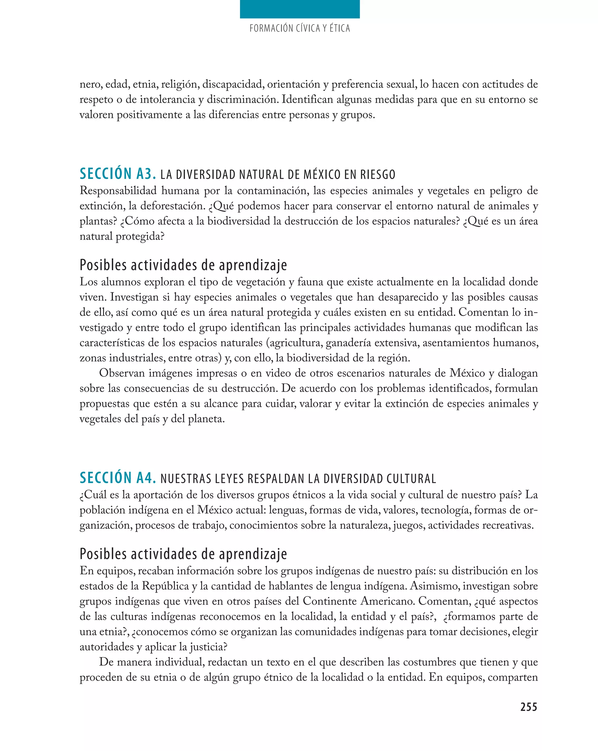 Formación cívica y Ética




nero, edad, etnia, religión, discapacidad, orientación y preferencia sexual, lo hacen con actitudes de
respeto o de intolerancia y discriminación. Identifican algunas medidas para que en su entorno se
valoren positivamente a las diferencias entre personas y grupos.




seCCIÓN A3. la diversidad natUral de MéxicO en riesgO
Responsabilidad humana por la contaminación, las especies animales y vegetales en peligro de
extinción, la deforestación. ¿Qué podemos hacer para conservar el entorno natural de animales y
plantas? ¿Cómo afecta a la biodiversidad la destrucción de los espacios naturales? ¿Qué es un área
natural protegida?

Posibles actividades de aprendizaje
Los alumnos exploran el tipo de vegetación y fauna que existe actualmente en la localidad donde
viven. Investigan si hay especies animales o vegetales que han desaparecido y las posibles causas
de ello, así como qué es un área natural protegida y cuáles existen en su entidad. Comentan lo in-
vestigado y entre todo el grupo identifican las principales actividades humanas que modifican las
características de los espacios naturales (agricultura, ganadería extensiva, asentamientos humanos,
zonas industriales, entre otras) y, con ello, la biodiversidad de la región.
    Observan imágenes impresas o en video de otros escenarios naturales de México y dialogan
sobre las consecuencias de su destrucción. De acuerdo con los problemas identificados, formulan
propuestas que estén a su alcance para cuidar, valorar y evitar la extinción de especies animales y
vegetales del país y del planeta.




seCCIÓN A4. nUestras leYes resPaldan la diversidad cUltUral
¿Cuál es la aportación de los diversos grupos étnicos a la vida social y cultural de nuestro país? La
población indígena en el México actual: lenguas, formas de vida, valores, tecnología, formas de or-
ganización, procesos de trabajo, conocimientos sobre la naturaleza, juegos, actividades recreativas.

Posibles actividades de aprendizaje
En equipos, recaban información sobre los grupos indígenas de nuestro país: su distribución en los
estados de la República y la cantidad de hablantes de lengua indígena. Asimismo, investigan sobre
grupos indígenas que viven en otros países del Continente Americano. Comentan, ¿qué aspectos
de las culturas indígenas reconocemos en la localidad, la entidad y el país?, ¿formamos parte de
una etnia?, ¿conocemos cómo se organizan las comunidades indígenas para tomar decisiones, elegir
autoridades y aplicar la justicia?
    De manera individual, redactan un texto en el que describen las costumbres que tienen y que
proceden de su etnia o de algún grupo étnico de la localidad o la entidad. En equipos, comparten

                                                                                                  255
 