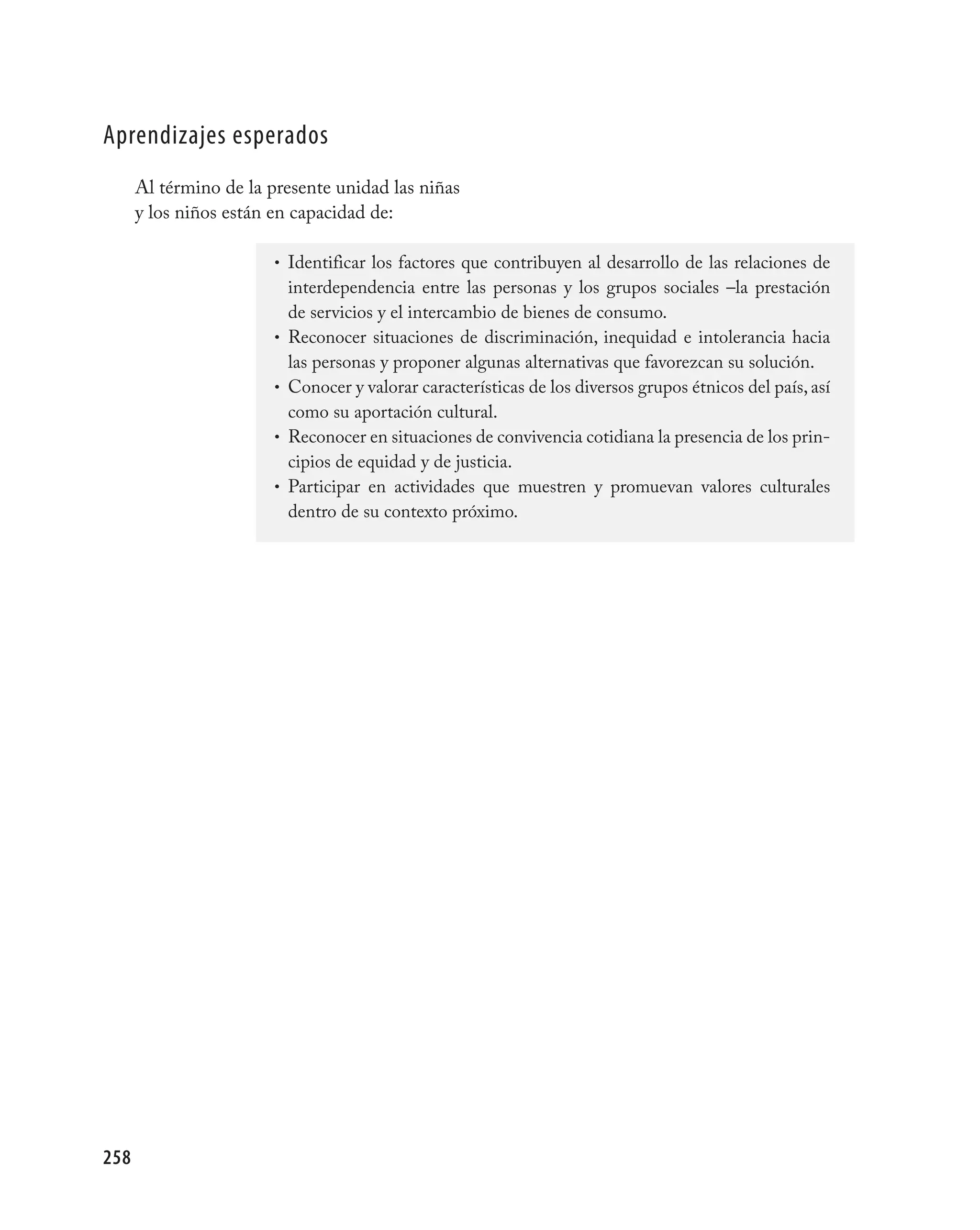 aprendizajes esperados
      Al término de la presente unidad las niñas
      y los niños están en capacidad de:

                        • Identificar los factores que contribuyen al desarrollo de las relaciones de
                            interdependencia entre las personas y los grupos sociales –la prestación
                            de servicios y el intercambio de bienes de consumo.
                        •   Reconocer situaciones de discriminación, inequidad e intolerancia hacia
                            las personas y proponer algunas alternativas que favorezcan su solución.
                        •   Conocer y valorar características de los diversos grupos étnicos del país, así
                            como su aportación cultural.
                        •   Reconocer en situaciones de convivencia cotidiana la presencia de los prin-
                            cipios de equidad y de justicia.
                        •   Participar en actividades que muestren y promuevan valores culturales
                            dentro de su contexto próximo.




258
 