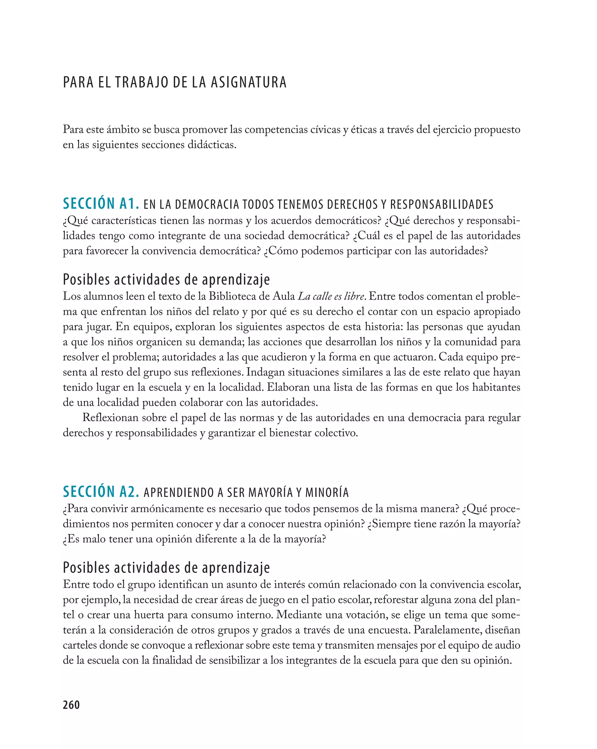 Para el trabajO de la asignatUra

Para este ámbito se busca promover las competencias cívicas y éticas a través del ejercicio propuesto
en las siguientes secciones didácticas.




seCCIÓN A1. en la deMOcracia tOdOs teneMOs derechOs Y resPOnsabilidades
¿Qué características tienen las normas y los acuerdos democráticos? ¿Qué derechos y responsabi-
lidades tengo como integrante de una sociedad democrática? ¿Cuál es el papel de las autoridades
para favorecer la convivencia democrática? ¿Cómo podemos participar con las autoridades?

Posibles actividades de aprendizaje
Los alumnos leen el texto de la Biblioteca de Aula La calle es libre. Entre todos comentan el proble-
ma que enfrentan los niños del relato y por qué es su derecho el contar con un espacio apropiado
para jugar. En equipos, exploran los siguientes aspectos de esta historia: las personas que ayudan
a que los niños organicen su demanda; las acciones que desarrollan los niños y la comunidad para
resolver el problema; autoridades a las que acudieron y la forma en que actuaron. Cada equipo pre-
senta al resto del grupo sus reflexiones. Indagan situaciones similares a las de este relato que hayan
tenido lugar en la escuela y en la localidad. Elaboran una lista de las formas en que los habitantes
de una localidad pueden colaborar con las autoridades.
    Reflexionan sobre el papel de las normas y de las autoridades en una democracia para regular
derechos y responsabilidades y garantizar el bienestar colectivo.




seCCIÓN A2. aPrendiendO a ser MaYOría Y MinOría
¿Para convivir armónicamente es necesario que todos pensemos de la misma manera? ¿Qué proce-
dimientos nos permiten conocer y dar a conocer nuestra opinión? ¿Siempre tiene razón la mayoría?
¿Es malo tener una opinión diferente a la de la mayoría?

Posibles actividades de aprendizaje
Entre todo el grupo identifican un asunto de interés común relacionado con la convivencia escolar,
por ejemplo, la necesidad de crear áreas de juego en el patio escolar, reforestar alguna zona del plan-
tel o crear una huerta para consumo interno. Mediante una votación, se elige un tema que some-
terán a la consideración de otros grupos y grados a través de una encuesta. Paralelamente, diseñan
carteles donde se convoque a reflexionar sobre este tema y transmiten mensajes por el equipo de audio
de la escuela con la finalidad de sensibilizar a los integrantes de la escuela para que den su opinión.


260
 