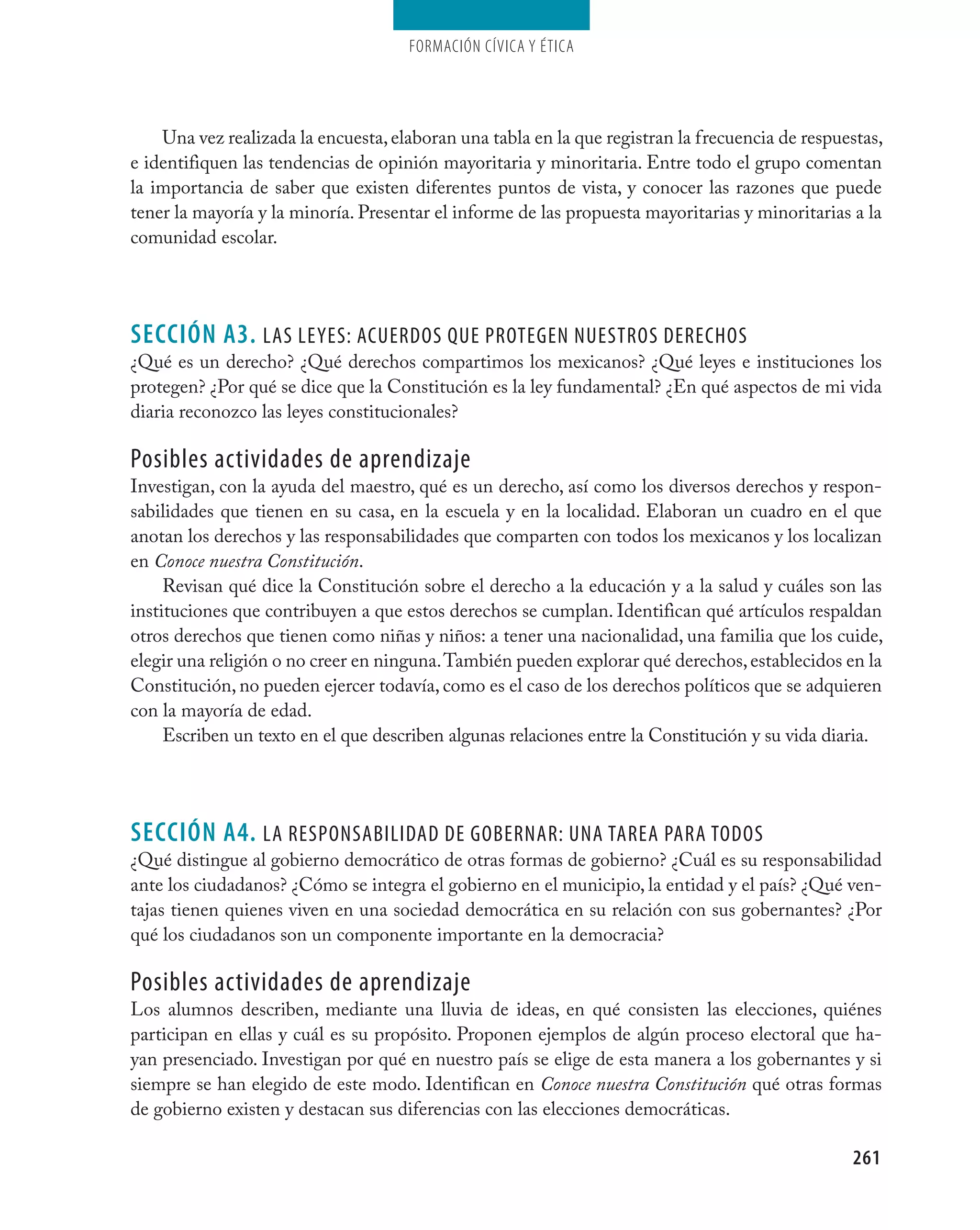 Formación cívica y Ética




    Una vez realizada la encuesta, elaboran una tabla en la que registran la frecuencia de respuestas,
e identifiquen las tendencias de opinión mayoritaria y minoritaria. Entre todo el grupo comentan
la importancia de saber que existen diferentes puntos de vista, y conocer las razones que puede
tener la mayoría y la minoría. Presentar el informe de las propuesta mayoritarias y minoritarias a la
comunidad escolar.




seCCIÓN A3. las leYes: acUerdOs QUe PrOtegen nUestrOs derechOs
¿Qué es un derecho? ¿Qué derechos compartimos los mexicanos? ¿Qué leyes e instituciones los
protegen? ¿Por qué se dice que la Constitución es la ley fundamental? ¿En qué aspectos de mi vida
diaria reconozco las leyes constitucionales?

Posibles actividades de aprendizaje
Investigan, con la ayuda del maestro, qué es un derecho, así como los diversos derechos y respon-
sabilidades que tienen en su casa, en la escuela y en la localidad. Elaboran un cuadro en el que
anotan los derechos y las responsabilidades que comparten con todos los mexicanos y los localizan
en Conoce nuestra Constitución.
     Revisan qué dice la Constitución sobre el derecho a la educación y a la salud y cuáles son las
instituciones que contribuyen a que estos derechos se cumplan. Identifican qué artículos respaldan
otros derechos que tienen como niñas y niños: a tener una nacionalidad, una familia que los cuide,
elegir una religión o no creer en ninguna. También pueden explorar qué derechos, establecidos en la
Constitución, no pueden ejercer todavía, como es el caso de los derechos políticos que se adquieren
con la mayoría de edad.
     Escriben un texto en el que describen algunas relaciones entre la Constitución y su vida diaria.




seCCIÓN A4. la resPOnsabilidad de gObernar: Una tarea Para tOdOs
¿Qué distingue al gobierno democrático de otras formas de gobierno? ¿Cuál es su responsabilidad
ante los ciudadanos? ¿Cómo se integra el gobierno en el municipio, la entidad y el país? ¿Qué ven-
tajas tienen quienes viven en una sociedad democrática en su relación con sus gobernantes? ¿Por
qué los ciudadanos son un componente importante en la democracia?

Posibles actividades de aprendizaje
Los alumnos describen, mediante una lluvia de ideas, en qué consisten las elecciones, quiénes
participan en ellas y cuál es su propósito. Proponen ejemplos de algún proceso electoral que ha-
yan presenciado. Investigan por qué en nuestro país se elige de esta manera a los gobernantes y si
siempre se han elegido de este modo. Identifican en Conoce nuestra Constitución qué otras formas
de gobierno existen y destacan sus diferencias con las elecciones democráticas.

                                                                                                 261
 