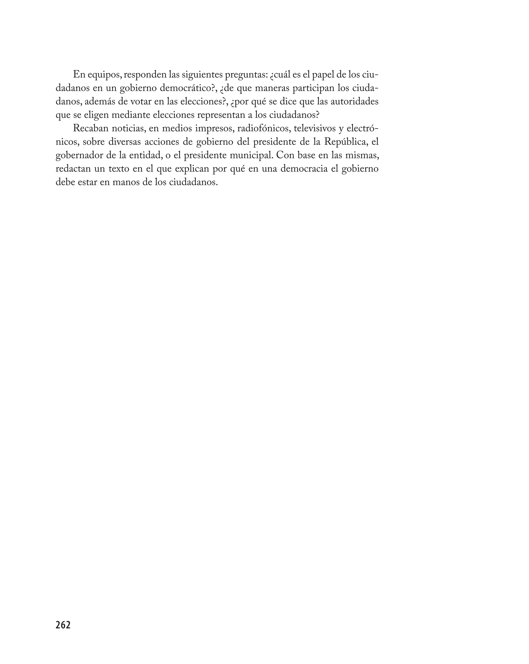 En equipos, responden las siguientes preguntas: ¿cuál es el papel de los ciu-
dadanos en un gobierno democrático?, ¿de que maneras participan los ciuda-
danos, además de votar en las elecciones?, ¿por qué se dice que las autoridades
que se eligen mediante elecciones representan a los ciudadanos?
    Recaban noticias, en medios impresos, radiofónicos, televisivos y electró-
nicos, sobre diversas acciones de gobierno del presidente de la República, el
gobernador de la entidad, o el presidente municipal. Con base en las mismas,
redactan un texto en el que explican por qué en una democracia el gobierno
debe estar en manos de los ciudadanos.




262
 