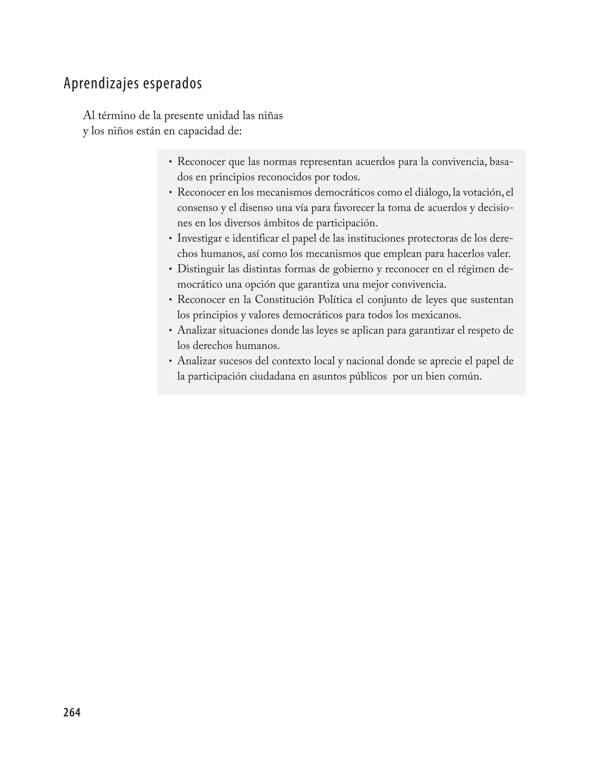 aprendizajes esperados
      Al término de la presente unidad las niñas
      y los niños están en capacidad de:

                        • Reconocer que las normas representan acuerdos para la convivencia, basa-
                            dos en principios reconocidos por todos.
                        •   Reconocer en los mecanismos democráticos como el diálogo, la votación, el
                            consenso y el disenso una vía para favorecer la toma de acuerdos y decisio-
                            nes en los diversos ámbitos de participación.
                        •   Investigar e identificar el papel de las instituciones protectoras de los dere-
                            chos humanos, así como los mecanismos que emplean para hacerlos valer.
                        •   Distinguir las distintas formas de gobierno y reconocer en el régimen de-
                            mocrático una opción que garantiza una mejor convivencia.
                        •   Reconocer en la Constitución Política el conjunto de leyes que sustentan
                            los principios y valores democráticos para todos los mexicanos.
                        •   Analizar situaciones donde las leyes se aplican para garantizar el respeto de
                            los derechos humanos.
                        •   Analizar sucesos del contexto local y nacional donde se aprecie el papel de
                            la participación ciudadana en asuntos públicos por un bien común.




264
 