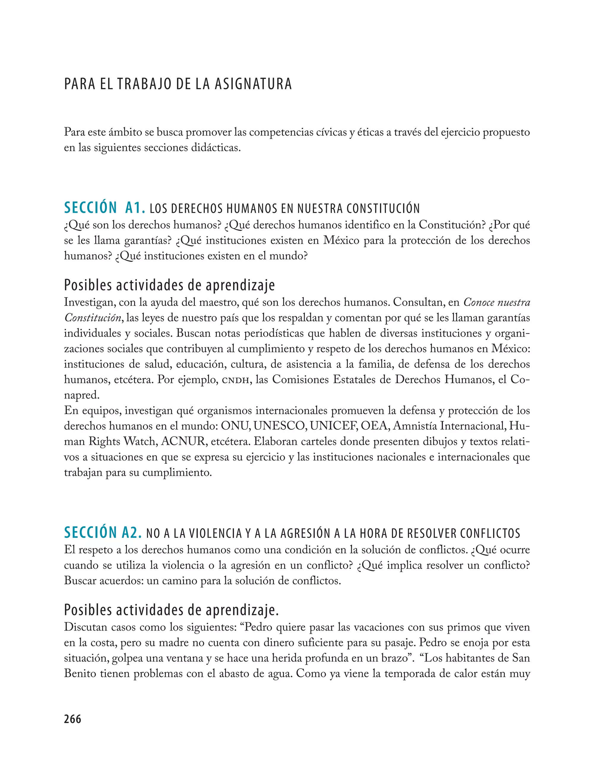 Para el trabajO de la asignatUra

Para este ámbito se busca promover las competencias cívicas y éticas a través del ejercicio propuesto
en las siguientes secciones didácticas.




seCCIÓN A1. lOs derechOs hUManOs en nUestra cOnstitUción
¿Qué son los derechos humanos? ¿Qué derechos humanos identifico en la Constitución? ¿Por qué
se les llama garantías? ¿Qué instituciones existen en México para la protección de los derechos
humanos? ¿Qué instituciones existen en el mundo?

Posibles actividades de aprendizaje
Investigan, con la ayuda del maestro, qué son los derechos humanos. Consultan, en Conoce nuestra
Constitución, las leyes de nuestro país que los respaldan y comentan por qué se les llaman garantías
individuales y sociales. Buscan notas periodísticas que hablen de diversas instituciones y organi-
zaciones sociales que contribuyen al cumplimiento y respeto de los derechos humanos en México:
instituciones de salud, educación, cultura, de asistencia a la familia, de defensa de los derechos
humanos, etcétera. Por ejemplo, cndh, las Comisiones Estatales de Derechos Humanos, el Co-
napred.
En equipos, investigan qué organismos internacionales promueven la defensa y protección de los
derechos humanos en el mundo: ONU, UNESCO, UNICEF, OEA, Amnistía Internacional, Hu-
man Rights Watch, ACNUR, etcétera. Elaboran carteles donde presenten dibujos y textos relati-
vos a situaciones en que se expresa su ejercicio y las instituciones nacionales e internacionales que
trabajan para su cumplimiento.




seCCIÓN A2. nO a la viOlencia Y a la agresión a la hOra de resOlver cOnflictOs
El respeto a los derechos humanos como una condición en la solución de conflictos. ¿Qué ocurre
cuando se utiliza la violencia o la agresión en un conflicto? ¿Qué implica resolver un conflicto?
Buscar acuerdos: un camino para la solución de conflictos.

Posibles actividades de aprendizaje.
Discutan casos como los siguientes: “Pedro quiere pasar las vacaciones con sus primos que viven
en la costa, pero su madre no cuenta con dinero suficiente para su pasaje. Pedro se enoja por esta
situación, golpea una ventana y se hace una herida profunda en un brazo”. “Los habitantes de San
Benito tienen problemas con el abasto de agua. Como ya viene la temporada de calor están muy


266
 