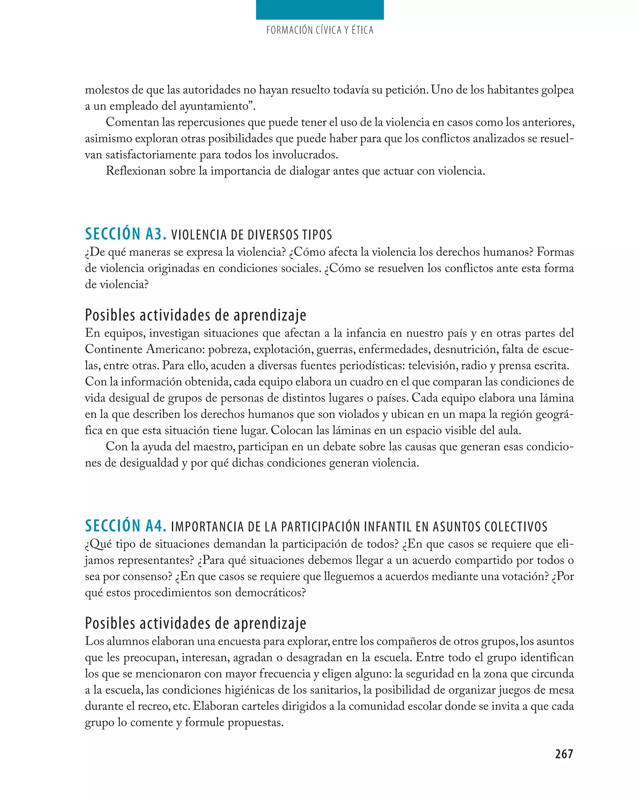 Formación cívica y Ética




molestos de que las autoridades no hayan resuelto todavía su petición. Uno de los habitantes golpea
a un empleado del ayuntamiento”.
    Comentan las repercusiones que puede tener el uso de la violencia en casos como los anteriores,
asimismo exploran otras posibilidades que puede haber para que los conflictos analizados se resuel-
van satisfactoriamente para todos los involucrados.
    Reflexionan sobre la importancia de dialogar antes que actuar con violencia.




seCCIÓN A3. viOlencia de diversOs tiPOs
¿De qué maneras se expresa la violencia? ¿Cómo afecta la violencia los derechos humanos? Formas
de violencia originadas en condiciones sociales. ¿Cómo se resuelven los conflictos ante esta forma
de violencia?

Posibles actividades de aprendizaje
En equipos, investigan situaciones que afectan a la infancia en nuestro país y en otras partes del
Continente Americano: pobreza, explotación, guerras, enfermedades, desnutrición, falta de escue-
las, entre otras. Para ello, acuden a diversas fuentes periodísticas: televisión, radio y prensa escrita.
Con la información obtenida, cada equipo elabora un cuadro en el que comparan las condiciones de
vida desigual de grupos de personas de distintos lugares o países. Cada equipo elabora una lámina
en la que describen los derechos humanos que son violados y ubican en un mapa la región geográ-
fica en que esta situación tiene lugar. Colocan las láminas en un espacio visible del aula.
     Con la ayuda del maestro, participan en un debate sobre las causas que generan esas condicio-
nes de desigualdad y por qué dichas condiciones generan violencia.




seCCIÓN A4. iMPOrtancia de la ParticiPación infantil en asUntOs cOlectivOs
¿Qué tipo de situaciones demandan la participación de todos? ¿En que casos se requiere que eli-
jamos representantes? ¿Para qué situaciones debemos llegar a un acuerdo compartido por todos o
sea por consenso? ¿En que casos se requiere que lleguemos a acuerdos mediante una votación? ¿Por
qué estos procedimientos son democráticos?

Posibles actividades de aprendizaje
Los alumnos elaboran una encuesta para explorar, entre los compañeros de otros grupos, los asuntos
que les preocupan, interesan, agradan o desagradan en la escuela. Entre todo el grupo identifican
los que se mencionaron con mayor frecuencia y eligen alguno: la seguridad en la zona que circunda
a la escuela, las condiciones higiénicas de los sanitarios, la posibilidad de organizar juegos de mesa
durante el recreo, etc. Elaboran carteles dirigidos a la comunidad escolar donde se invita a que cada
grupo lo comente y formule propuestas.

                                                                                                    267
 