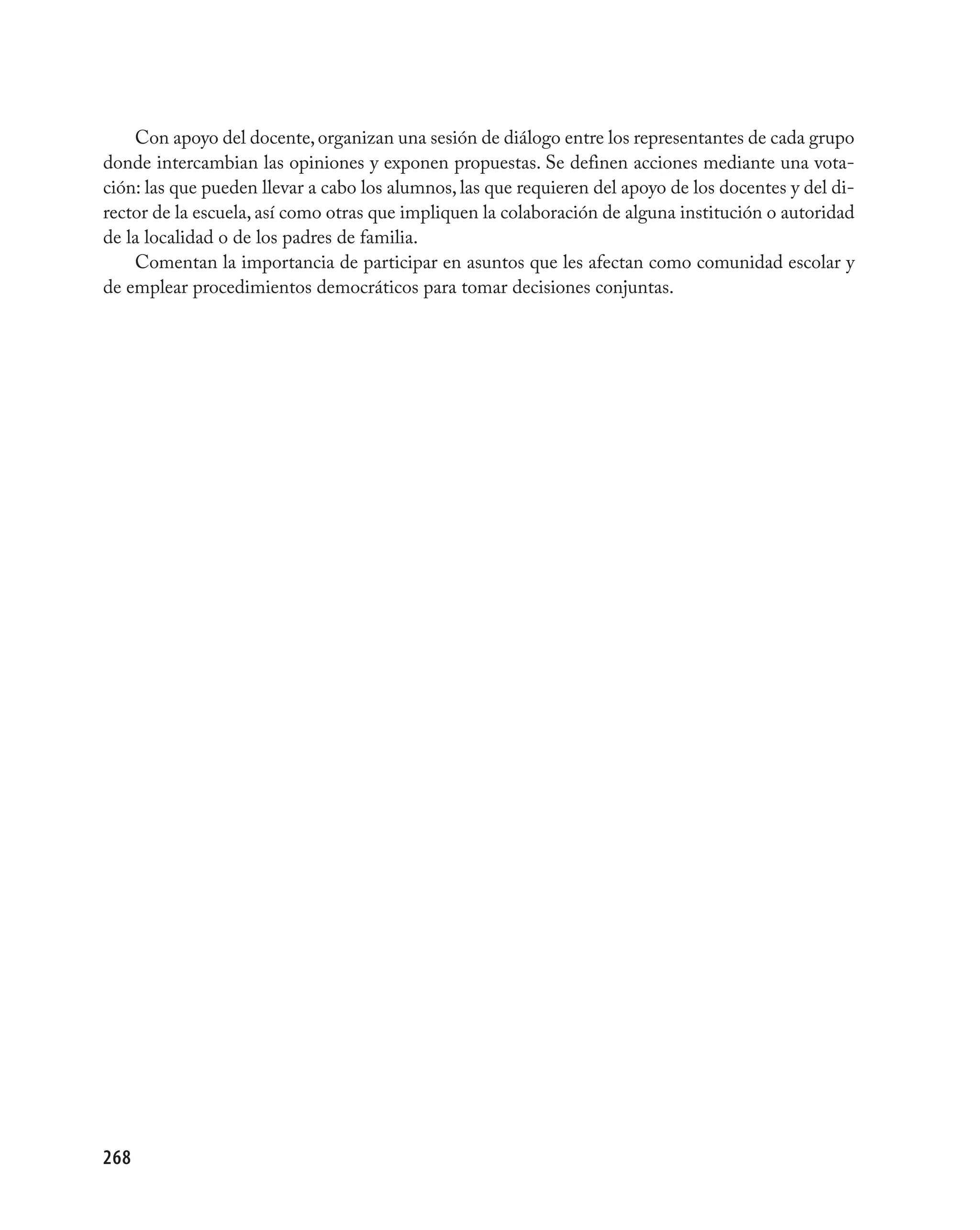 Con apoyo del docente, organizan una sesión de diálogo entre los representantes de cada grupo
donde intercambian las opiniones y exponen propuestas. Se definen acciones mediante una vota-
ción: las que pueden llevar a cabo los alumnos, las que requieren del apoyo de los docentes y del di-
rector de la escuela, así como otras que impliquen la colaboración de alguna institución o autoridad
de la localidad o de los padres de familia.
    Comentan la importancia de participar en asuntos que les afectan como comunidad escolar y
de emplear procedimientos democráticos para tomar decisiones conjuntas.




268
 