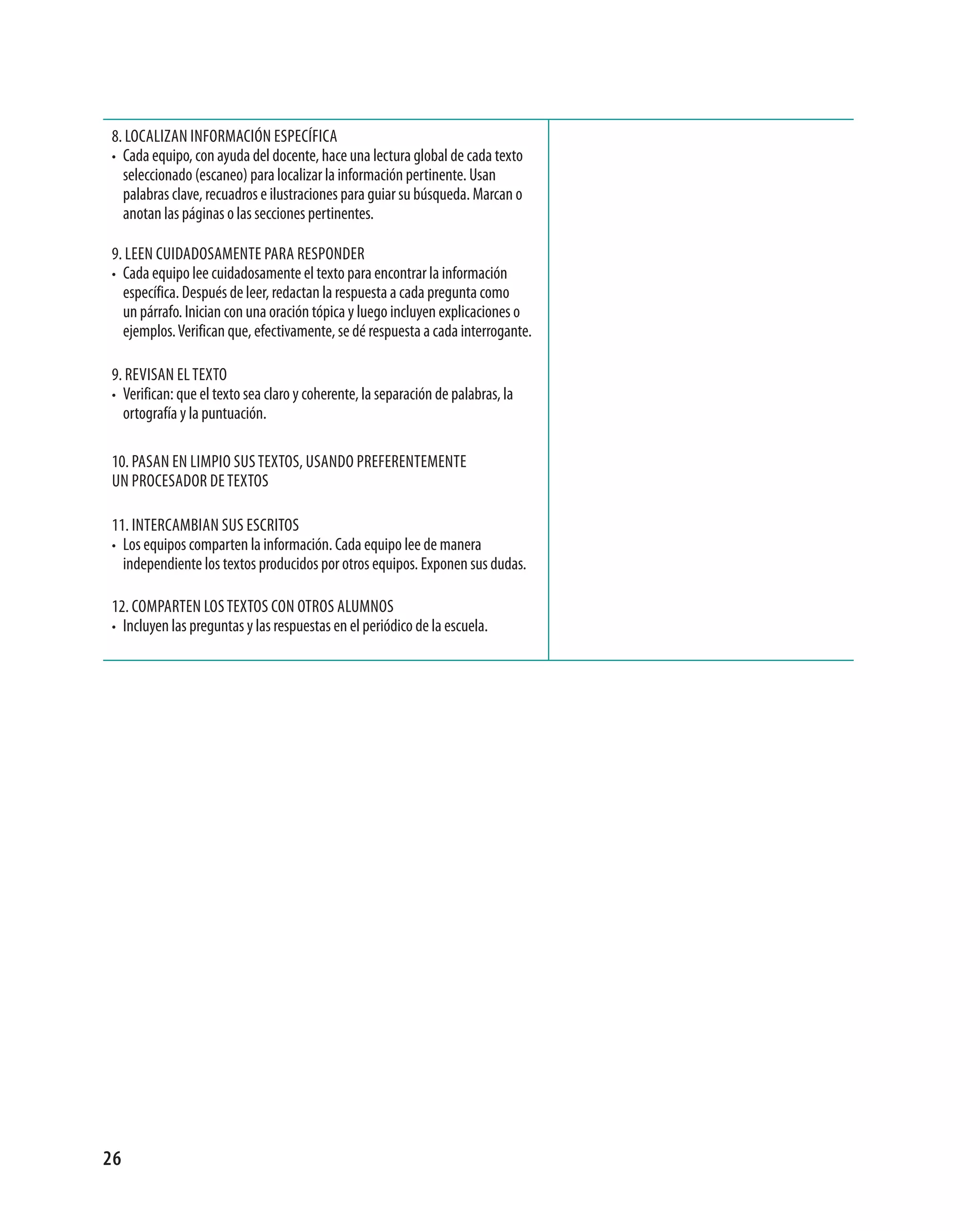 8. LoCaLizan informaCión esPeCífiCa
• Cada equipo, con ayuda del docente, hace una lectura global de cada texto
  seleccionado (escaneo) para localizar la información pertinente. Usan
  palabras clave, recuadros e ilustraciones para guiar su búsqueda. marcan o
  anotan las páginas o las secciones pertinentes.

9. Leen CUidadosamente Para resPonder
• Cada equipo lee cuidadosamente el texto para encontrar la información
  específica. después de leer, redactan la respuesta a cada pregunta como
  un párrafo. inician con una oración tópica y luego incluyen explicaciones o
  ejemplos. Verifican que, efectivamente, se dé respuesta a cada interrogante.

9. reVisan eL texto
• Verifican: que el texto sea claro y coherente, la separación de palabras, la
  ortografía y la puntuación.

10. Pasan en LimPio sUs textos, Usando Preferentemente
Un ProCesador de textos

11. interCamBian sUs esCritos
• Los equipos comparten la información. Cada equipo lee de manera
     independiente los textos producidos por otros equipos. exponen sus dudas.

12. ComParten Los textos Con otros aLUmnos
• incluyen las preguntas y las respuestas en el periódico de la escuela.




26
 