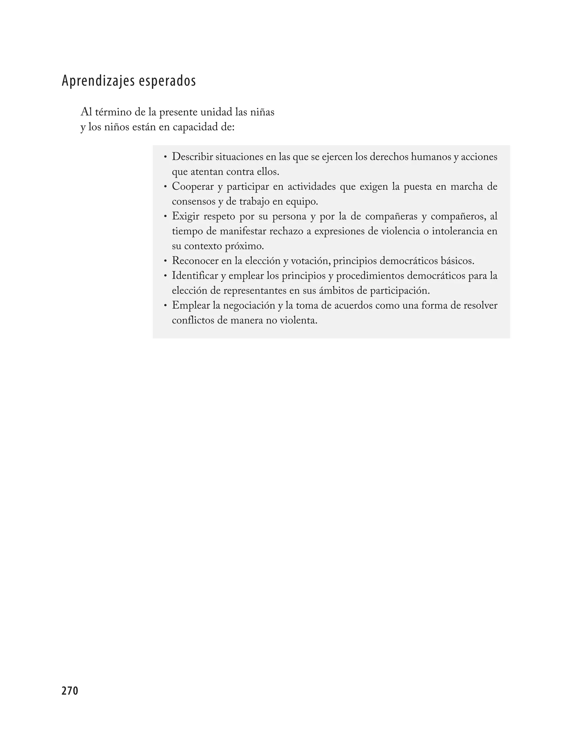 aprendizajes esperados
      Al término de la presente unidad las niñas
      y los niños están en capacidad de:

                        • Describir situaciones en las que se ejercen los derechos humanos y acciones
                            que atentan contra ellos.
                        •   Cooperar y participar en actividades que exigen la puesta en marcha de
                            consensos y de trabajo en equipo.
                        •   Exigir respeto por su persona y por la de compañeras y compañeros, al
                            tiempo de manifestar rechazo a expresiones de violencia o intolerancia en
                            su contexto próximo.
                        •   Reconocer en la elección y votación, principios democráticos básicos.
                        •   Identificar y emplear los principios y procedimientos democráticos para la
                            elección de representantes en sus ámbitos de participación.
                        •   Emplear la negociación y la toma de acuerdos como una forma de resolver
                            conflictos de manera no violenta.




270
 