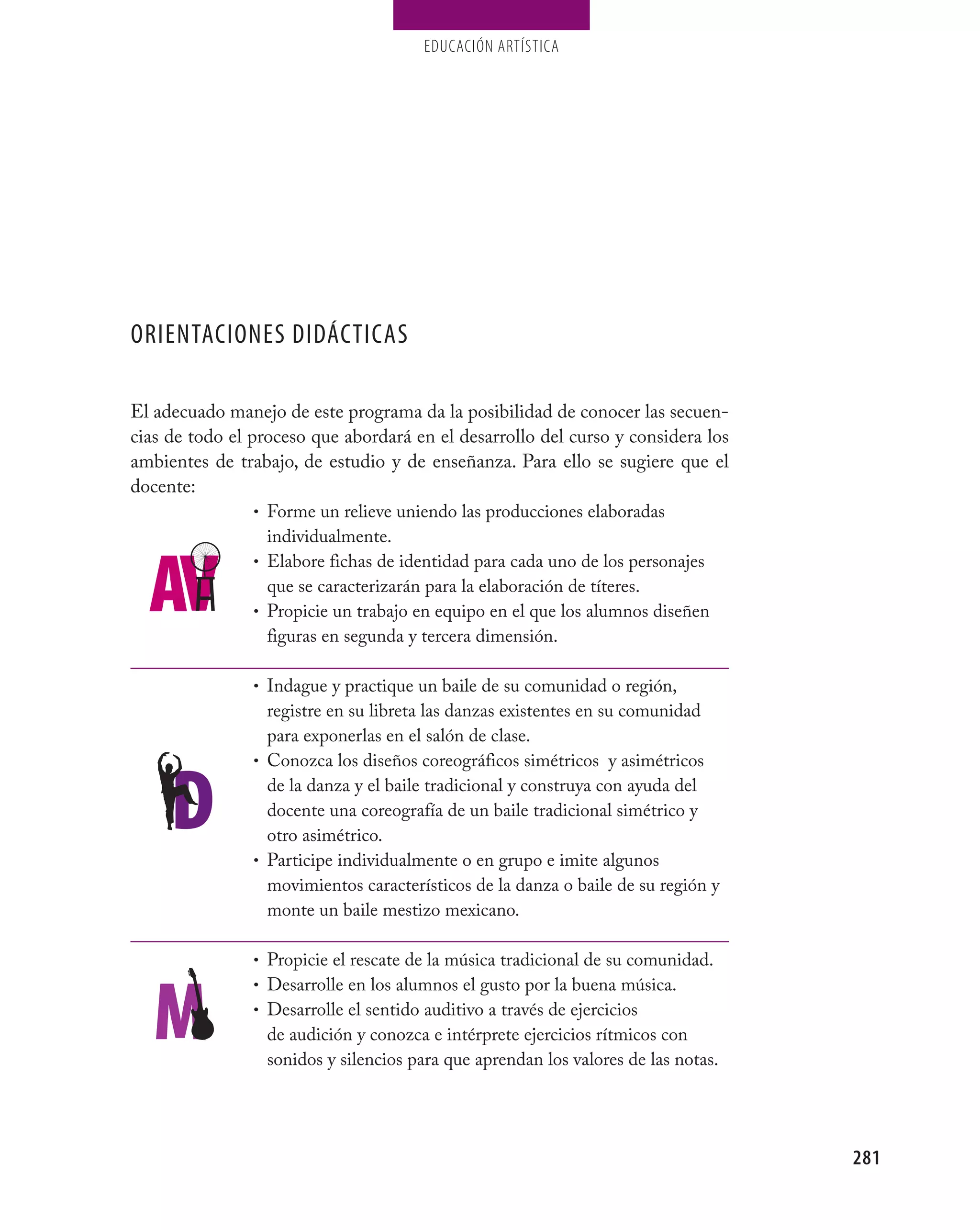 EDUCACIÓN ARTÍSTICA




ORIENTACIONES DIDÁCTICAS

El adecuado manejo de este programa da la posibilidad de conocer las secuen-
cias de todo el proceso que abordará en el desarrollo del curso y considera los
ambientes de trabajo, de estudio y de enseñanza. Para ello se sugiere que el
docente:
                 • Forme un relieve uniendo las producciones elaboradas
                   individualmente.
                 • Elabore fichas de identidad para cada uno de los personajes
                   que se caracterizarán para la elaboración de títeres.
                 • Propicie un trabajo en equipo en el que los alumnos diseñen
                   figuras en segunda y tercera dimensión.

                • Indague y practique un baile de su comunidad o región,
                  registre en su libreta las danzas existentes en su comunidad
                  para exponerlas en el salón de clase.
                • Conozca los diseños coreográficos simétricos y asimétricos
                  de la danza y el baile tradicional y construya con ayuda del
                  docente una coreografía de un baile tradicional simétrico y
                  otro asimétrico.
                • Participe individualmente o en grupo e imite algunos
                  movimientos característicos de la danza o baile de su región y
                  monte un baile mestizo mexicano.

                • Propicie el rescate de la música tradicional de su comunidad.
                • Desarrolle en los alumnos el gusto por la buena música.
                • Desarrolle el sentido auditivo a través de ejercicios
                  de audición y conozca e intérprete ejercicios rítmicos con
                  sonidos y silencios para que aprendan los valores de las notas.




                                                                                    281
 