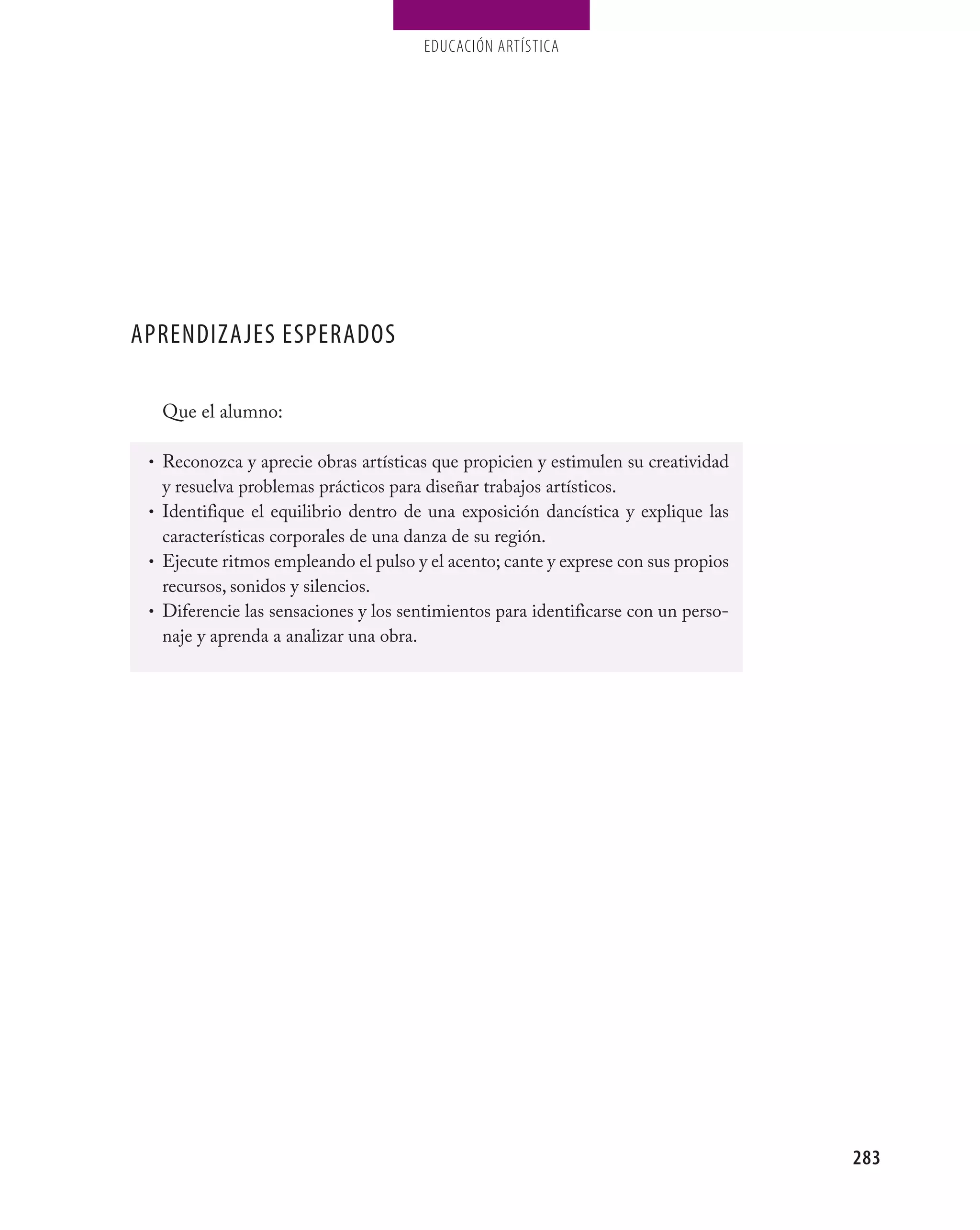 EDUCACIÓN ARTÍSTICA




APRENDIZAJES ESPERADOS

  Que el alumno:

 • Reconozca y aprecie obras artísticas que propicien y estimulen su creatividad
   y resuelva problemas prácticos para diseñar trabajos artísticos.
 • Identifique el equilibrio dentro de una exposición dancística y explique las
   características corporales de una danza de su región.
 • Ejecute ritmos empleando el pulso y el acento; cante y exprese con sus propios
   recursos, sonidos y silencios.
 • Diferencie las sensaciones y los sentimientos para identificarse con un perso-
   naje y aprenda a analizar una obra.




                                                                                    283
 