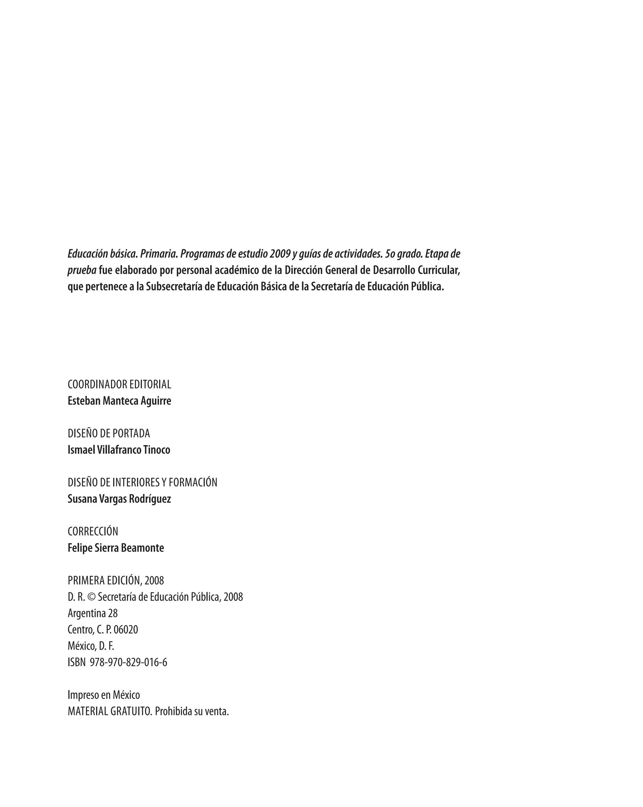 Educación básica. Primaria. Programas de estudio 2009 y guías de actividades. 5o grado. Etapa de
prueba fue elaborado por personal académico de la dirección general de desarrollo curricular,
que pertenece a la subsecretaría de Educación Básica de la secretaría de Educación Pública.




Coordinador editorial
Esteban manteca aguirre

diseño de portada
ismael villafranco tinoco

diseño de interiores y FormaCión
susana vargas rodríguez

CorreCCión
Felipe sierra Beamonte

primera ediCión, 2008
d. r. © secretaría de educación pública, 2008
argentina 28
Centro, C. p. 06020
méxico, d. F.
isBn 978-970-829-016-6

impreso en méxico
material GratUito. prohibida su venta.
 