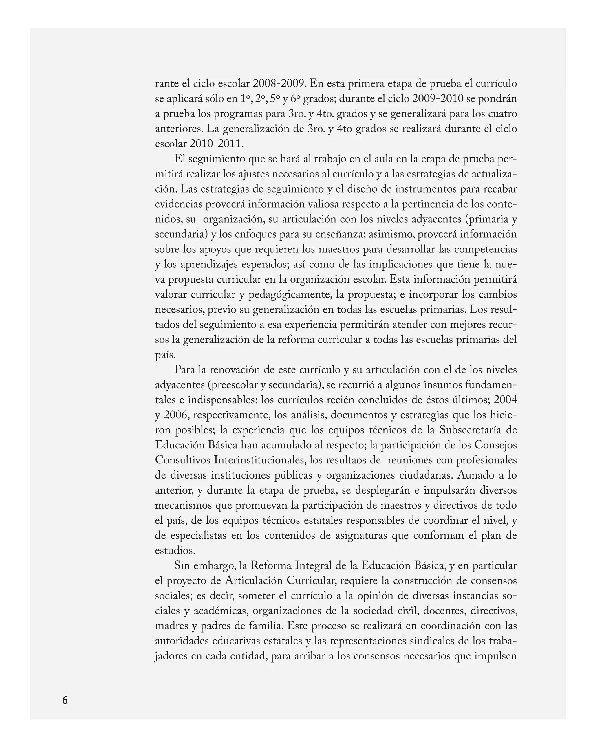 rante	el	ciclo	escolar	2008-2009.	En	esta	primera	etapa	de	prueba	el	currículo	
    se	aplicará	sólo	en	1º,	2º,	5º	y	6º	grados;	durante	el	ciclo	2009-2010	se	pondrán	
    a	prueba	los	programas	para	3ro.	y	4to.	grados	y	se	generalizará	para	los	cuatro	
    anteriores.	La	generalización	de	3ro.	y	4to	grados	se	realizará	durante	el	ciclo	
    escolar	2010-2011.	
         El	seguimiento	que	se	hará	al	trabajo	en	el	aula	en	la	etapa	de	prueba	per-
    mitirá	realizar	los	ajustes	necesarios	al	currículo	y	a	las	estrategias	de	actualiza-
    ción.	Las	estrategias	de	seguimiento	y	el	diseño	de	instrumentos	para	recabar	
    evidencias	proveerá	información	valiosa	respecto	a	la	pertinencia	de	los	conte-
    nidos,	su		organización,	su	articulación	con	los	niveles	adyacentes	(primaria	y	
    secundaria)	y	los	enfoques	para	su	enseñanza;	asimismo,	proveerá	información	
    sobre	los	apoyos	que	requieren	los	maestros	para	desarrollar	las	competencias	
    y	los	aprendizajes	esperados;	así	como	de	las	implicaciones	que	tiene	la	nue-
    va	propuesta	curricular	en	la	organización	escolar.	Esta	información	permitirá	
    valorar	curricular	y	pedagógicamente,	la	propuesta;	e	incorporar	los	cambios	
    necesarios,	previo	su	generalización	en	todas	las	escuelas	primarias.	Los	resul-
    tados	del	seguimiento	a	esa	experiencia	permitirán	atender	con	mejores	recur-
    sos	la	generalización	de	la	reforma	curricular	a	todas	las	escuelas	primarias	del	
    país.
         Para	la	renovación	de	este	currículo	y	su	articulación	con	el	de	los	niveles	
    adyacentes	(preescolar	y	secundaria),	se	recurrió	a	algunos	insumos	fundamen-
    tales	e	indispensables:	los	currículos	recién	concluidos	de	éstos	últimos;	2004	
    y	2006,	respectivamente,	los	análisis,	documentos	y	estrategias	que	los	hicie-
    ron	 posibles;	 la	 experiencia	 que	 los	 equipos	 técnicos	 de	 la	 Subsecretaría	 de	
    Educación	Básica	han	acumulado	al	respecto;	la	participación	de	los	Consejos	
    Consultivos	Interinstitucionales,	los	resultaos	de		reuniones	con	profesionales	
    de	 diversas	 instituciones	 públicas	 y	 organizaciones	 ciudadanas.	 Aunado	 a	 lo	
    anterior,	 y	 durante	 la	 etapa	 de	 prueba,	 se	 desplegarán	 e	 impulsarán	 diversos	
    mecanismos	que	promuevan	la	participación	de	maestros	y	directivos	de	todo	
    el	país,	de	los	equipos	técnicos	estatales	responsables	de	coordinar	el	nivel,	y	
    de	 especialistas	 en	 los	 contenidos	 de	 asignaturas	 que	 conforman	 el	 plan	 de	
    estudios.	
         Sin	embargo,	la	Reforma	Integral	de	la	Educación	Básica,	y	en	particular	
    el	proyecto	de	Articulación	Curricular,	requiere	la	construcción	de	consensos	
    sociales;	es	decir,	someter	el	currículo	a	la	opinión	de	diversas	instancias	so-
    ciales	 y	 académicas,	 organizaciones	 de	 la	 sociedad	 civil,	 docentes,	 directivos,	
    madres	y	padres	de	familia.	Este	proceso	se	realizará	en	coordinación	con	las	
    autoridades	educativas	estatales	y	las	representaciones	sindicales	de	los	traba-
    jadores	en	cada	entidad,	para	arribar	a	los	consensos	necesarios	que	impulsen	


6
 