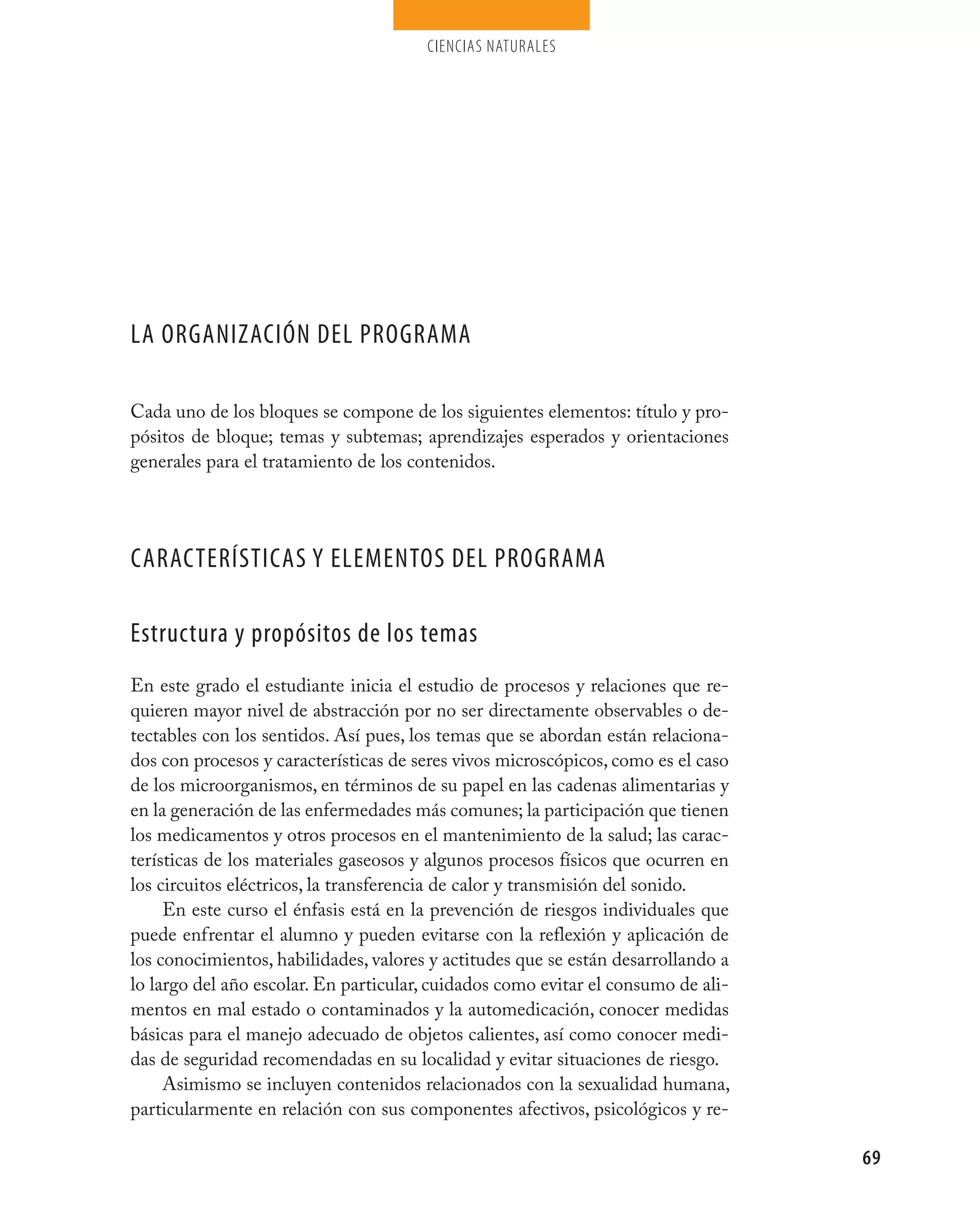 ciencias naturales




La organización deL programa

Cada uno de los bloques se compone de los siguientes elementos: título y pro-
pósitos de bloque; temas y subtemas; aprendizajes esperados y orientaciones
generales para el tratamiento de los contenidos.




características y eLementos deL programa

estructura y propósitos de los temas
En este grado el estudiante inicia el estudio de procesos y relaciones que re-
quieren mayor nivel de abstracción por no ser directamente observables o de-
tectables con los sentidos. Así pues, los temas que se abordan están relaciona-
dos con procesos y características de seres vivos microscópicos, como es el caso
de los microorganismos, en términos de su papel en las cadenas alimentarias y
en la generación de las enfermedades más comunes; la participación que tienen
los medicamentos y otros procesos en el mantenimiento de la salud; las carac-
terísticas de los materiales gaseosos y algunos procesos físicos que ocurren en
los circuitos eléctricos, la transferencia de calor y transmisión del sonido.
     En este curso el énfasis está en la prevención de riesgos individuales que
puede enfrentar el alumno y pueden evitarse con la reflexión y aplicación de
los conocimientos, habilidades, valores y actitudes que se están desarrollando a
lo largo del año escolar. En particular, cuidados como evitar el consumo de ali-
mentos en mal estado o contaminados y la automedicación, conocer medidas
básicas para el manejo adecuado de objetos calientes, así como conocer medi-
das de seguridad recomendadas en su localidad y evitar situaciones de riesgo.
     Asimismo se incluyen contenidos relacionados con la sexualidad humana,
particularmente en relación con sus componentes afectivos, psicológicos y re-

                                                                                   69
 