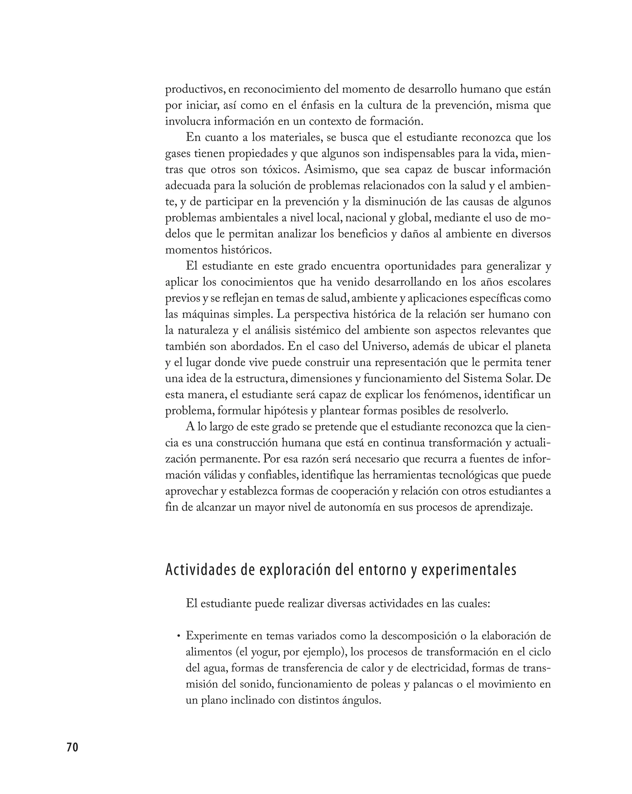 productivos, en reconocimiento del momento de desarrollo humano que están
     por iniciar, así como en el énfasis en la cultura de la prevención, misma que
     involucra información en un contexto de formación.
          En cuanto a los materiales, se busca que el estudiante reconozca que los
     gases tienen propiedades y que algunos son indispensables para la vida, mien-
     tras que otros son tóxicos. Asimismo, que sea capaz de buscar información
     adecuada para la solución de problemas relacionados con la salud y el ambien-
     te, y de participar en la prevención y la disminución de las causas de algunos
     problemas ambientales a nivel local, nacional y global, mediante el uso de mo-
     delos que le permitan analizar los beneficios y daños al ambiente en diversos
     momentos históricos.
          El estudiante en este grado encuentra oportunidades para generalizar y
     aplicar los conocimientos que ha venido desarrollando en los años escolares
     previos y se reflejan en temas de salud, ambiente y aplicaciones específicas como
     las máquinas simples. La perspectiva histórica de la relación ser humano con
     la naturaleza y el análisis sistémico del ambiente son aspectos relevantes que
     también son abordados. En el caso del Universo, además de ubicar el planeta
     y el lugar donde vive puede construir una representación que le permita tener
     una idea de la estructura, dimensiones y funcionamiento del Sistema Solar. De
     esta manera, el estudiante será capaz de explicar los fenómenos, identificar un
     problema, formular hipótesis y plantear formas posibles de resolverlo.
          A lo largo de este grado se pretende que el estudiante reconozca que la cien-
     cia es una construcción humana que está en continua transformación y actuali-
     zación permanente. Por esa razón será necesario que recurra a fuentes de infor-
     mación válidas y confiables, identifique las herramientas tecnológicas que puede
     aprovechar y establezca formas de cooperación y relación con otros estudiantes a
     fin de alcanzar un mayor nivel de autonomía en sus procesos de aprendizaje.




     actividades de exploración del entorno y experimentales
         El estudiante puede realizar diversas actividades en las cuales:

       • Experimente en temas variados como la descomposición o la elaboración de
         alimentos (el yogur, por ejemplo), los procesos de transformación en el ciclo
         del agua, formas de transferencia de calor y de electricidad, formas de trans-
         misión del sonido, funcionamiento de poleas y palancas o el movimiento en
         un plano inclinado con distintos ángulos.



70
 