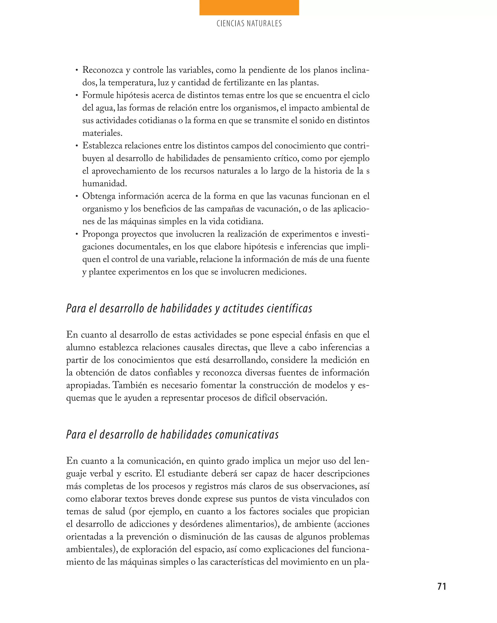 ciencias naturales




  • Reconozca y controle las variables, como la pendiente de los planos inclina-
      dos, la temperatura, luz y cantidad de fertilizante en las plantas.
  •   Formule hipótesis acerca de distintos temas entre los que se encuentra el ciclo
      del agua, las formas de relación entre los organismos, el impacto ambiental de
      sus actividades cotidianas o la forma en que se transmite el sonido en distintos
      materiales.
  •   Establezca relaciones entre los distintos campos del conocimiento que contri-
      buyen al desarrollo de habilidades de pensamiento crítico, como por ejemplo
      el aprovechamiento de los recursos naturales a lo largo de la historia de la s
      humanidad.
  •   Obtenga información acerca de la forma en que las vacunas funcionan en el
      organismo y los beneficios de las campañas de vacunación, o de las aplicacio-
      nes de las máquinas simples en la vida cotidiana.
  •   Proponga proyectos que involucren la realización de experimentos e investi-
      gaciones documentales, en los que elabore hipótesis e inferencias que impli-
      quen el control de una variable, relacione la información de más de una fuente
      y plantee experimentos en los que se involucren mediciones.



Para el desarrollo de habilidades y actitudes científicas
En cuanto al desarrollo de estas actividades se pone especial énfasis en que el
alumno establezca relaciones causales directas, que lleve a cabo inferencias a
partir de los conocimientos que está desarrollando, considere la medición en
la obtención de datos confiables y reconozca diversas fuentes de información
apropiadas. También es necesario fomentar la construcción de modelos y es-
quemas que le ayuden a representar procesos de difícil observación.


Para el desarrollo de habilidades comunicativas
En cuanto a la comunicación, en quinto grado implica un mejor uso del len-
guaje verbal y escrito. El estudiante deberá ser capaz de hacer descripciones
más completas de los procesos y registros más claros de sus observaciones, así
como elaborar textos breves donde exprese sus puntos de vista vinculados con
temas de salud (por ejemplo, en cuanto a los factores sociales que propician
el desarrollo de adicciones y desórdenes alimentarios), de ambiente (acciones
orientadas a la prevención o disminución de las causas de algunos problemas
ambientales), de exploración del espacio, así como explicaciones del funciona-
miento de las máquinas simples o las características del movimiento en un pla-

                                                                                         71
 