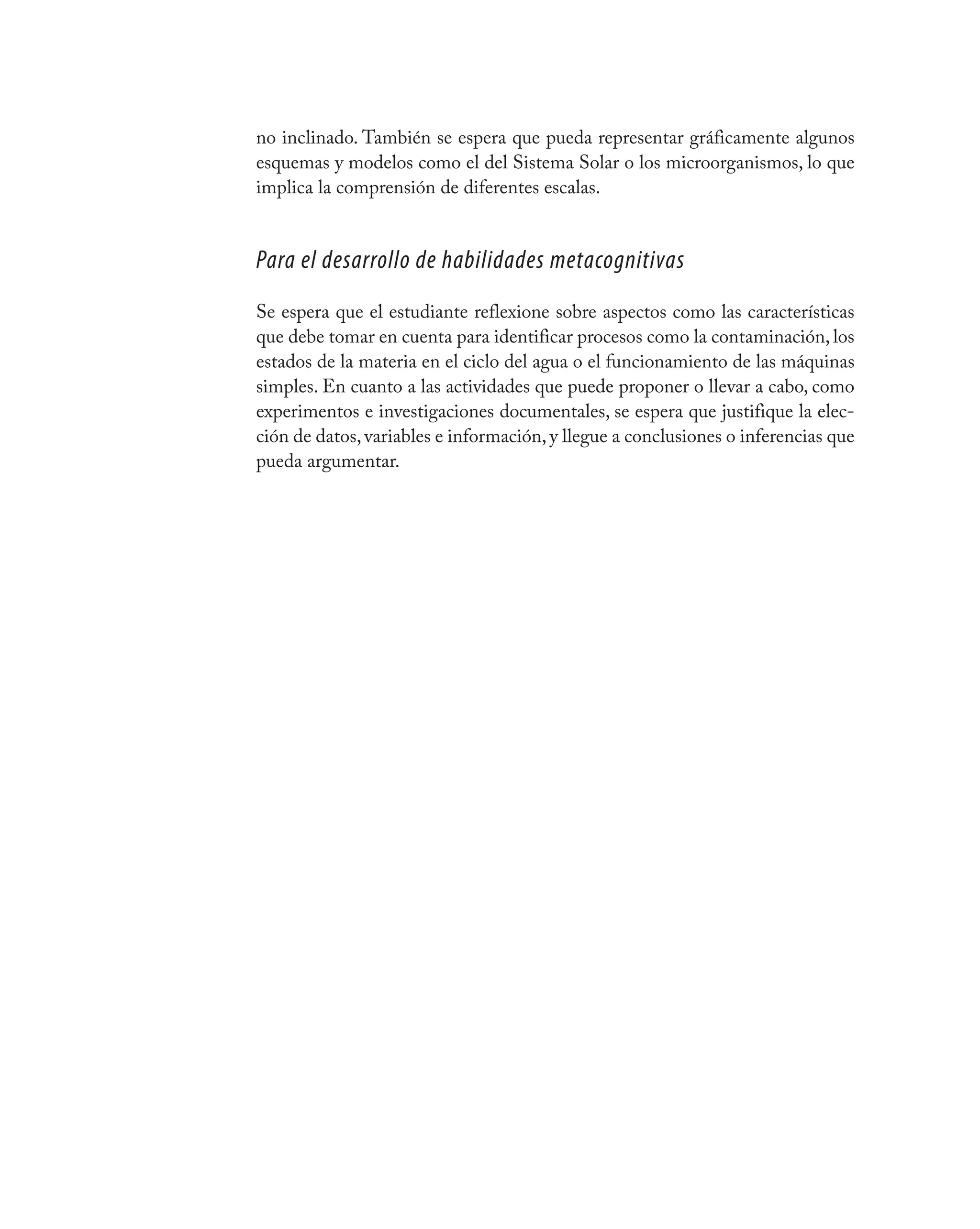 no inclinado. También se espera que pueda representar gráficamente algunos
esquemas y modelos como el del Sistema Solar o los microorganismos, lo que
implica la comprensión de diferentes escalas.


Para el desarrollo de habilidades metacognitivas
Se espera que el estudiante reflexione sobre aspectos como las características
que debe tomar en cuenta para identificar procesos como la contaminación, los
estados de la materia en el ciclo del agua o el funcionamiento de las máquinas
simples. En cuanto a las actividades que puede proponer o llevar a cabo, como
experimentos e investigaciones documentales, se espera que justifique la elec-
ción de datos, variables e información, y llegue a conclusiones o inferencias que
pueda argumentar.
 