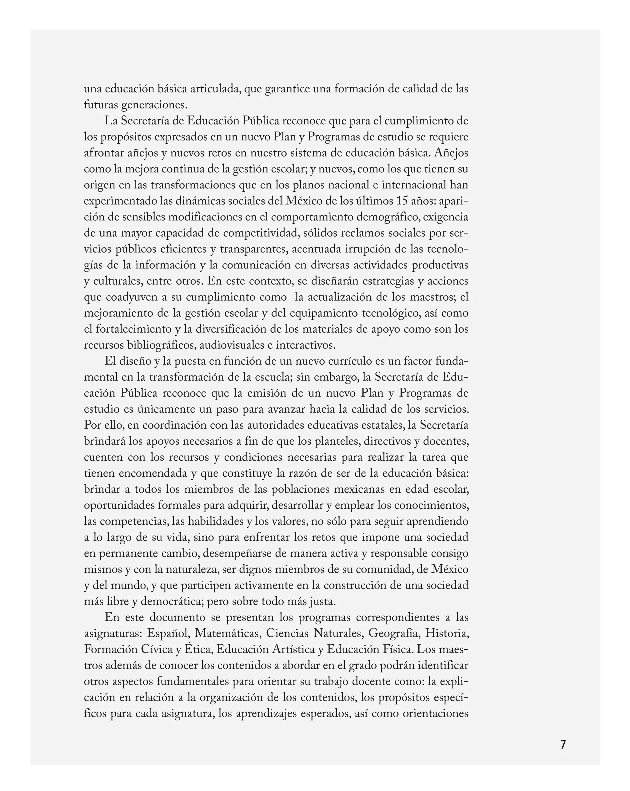 una	educación	básica	articulada,	que	garantice	una	formación	de	calidad	de	las	
futuras	generaciones.
     La	Secretaría	de	Educación	Pública	reconoce	que	para	el	cumplimiento	de	
los	propósitos	expresados	en	un	nuevo	Plan	y	Programas	de	estudio	se	requiere	
afrontar	añejos	y	nuevos	retos	en	nuestro	sistema	de	educación	básica.	Añejos	
como	la	mejora	continua	de	la	gestión	escolar;	y	nuevos,	como	los	que	tienen	su	
origen	en	las	transformaciones	que	en	los	planos	nacional	e	internacional	han	
experimentado	las	dinámicas	sociales	del	México	de	los	últimos	15	años:	apari-
ción	de	sensibles	modificaciones	en	el	comportamiento	demográfico,	exigencia	
de	una	mayor	capacidad	de	competitividad,	sólidos	reclamos	sociales	por	ser-
vicios	públicos	eficientes	y	transparentes,	acentuada	irrupción	de	las	tecnolo-
gías	de	la	información	y	la	comunicación	en	diversas	actividades	productivas	
y	culturales,	entre	otros.	En	este	contexto,	se	diseñarán	estrategias	y	acciones	
que	coadyuven	a	su	cumplimiento	como		la	actualización	de	los	maestros;	el	
mejoramiento	de	la	gestión	escolar	y	del	equipamiento	tecnológico,	así	como	
el	fortalecimiento	y	la	diversificación	de	los	materiales	de	apoyo	como	son	los	
recursos	bibliográficos,	audiovisuales	e	interactivos.
     El	diseño	y	la	puesta	en	función	de	un	nuevo	currículo	es	un	factor	funda-
mental	en	la	transformación	de	la	escuela;	sin	embargo,	la	Secretaría	de	Edu-
cación	 Pública	 reconoce	 que	 la	 emisión	 de	 un	 nuevo	 Plan	 y	 Programas	 de	
estudio	es	únicamente	un	paso	para	avanzar	hacia	la	calidad	de	los	servicios.	
Por	ello,	en	coordinación	con	las	autoridades	educativas	estatales,	la	Secretaría	
brindará	los	apoyos	necesarios	a	fin	de	que	los	planteles,	directivos	y	docentes,	
cuenten	 con	 los	 recursos	 y	 condiciones	 necesarias	 para	 realizar	 la	 tarea	 que	
tienen	encomendada	y	que	constituye	la	razón	de	ser	de	la	educación	básica:	
brindar	 a	 todos	 los	 miembros	 de	 las	 poblaciones	 mexicanas	 en	 edad	 escolar,	
oportunidades	formales	para	adquirir,	desarrollar	y	emplear	los	conocimientos,	
las	competencias,	las	habilidades	y	los	valores,	no	sólo	para	seguir	aprendiendo	
a	lo	largo	de	su	vida,	sino	para	enfrentar	los	retos	que	impone	una	sociedad	
en	permanente	cambio,	desempeñarse	de	manera	activa	y	responsable	consigo	
mismos	y	con	la	naturaleza,	ser	dignos	miembros	de	su	comunidad,	de	México	
y	del	mundo,	y	que	participen	activamente	en	la	construcción	de	una	sociedad	
más	libre	y	democrática;	pero	sobre	todo	más	justa.
     En	 este	 documento	 se	 presentan	 los	 programas	 correspondientes	 a	 las	
asignaturas:	 Español,	 Matemáticas,	 Ciencias	 Naturales,	 Geografía,	 Historia,	
Formación	Cívica	y	Ética,	Educación	Artística	y	Educación	Física.	Los	maes-
tros	además	de	conocer	los	contenidos	a	abordar	en	el	grado	podrán	identificar	
otros	aspectos	fundamentales	para	orientar	su	trabajo	docente	como:	la	expli-
cación	en	relación	a	la	organización	de	los	contenidos,	los	propósitos	especí-
ficos	para	cada	asignatura,	los	aprendizajes	esperados,	así	como	orientaciones	

                                                                                           7
 