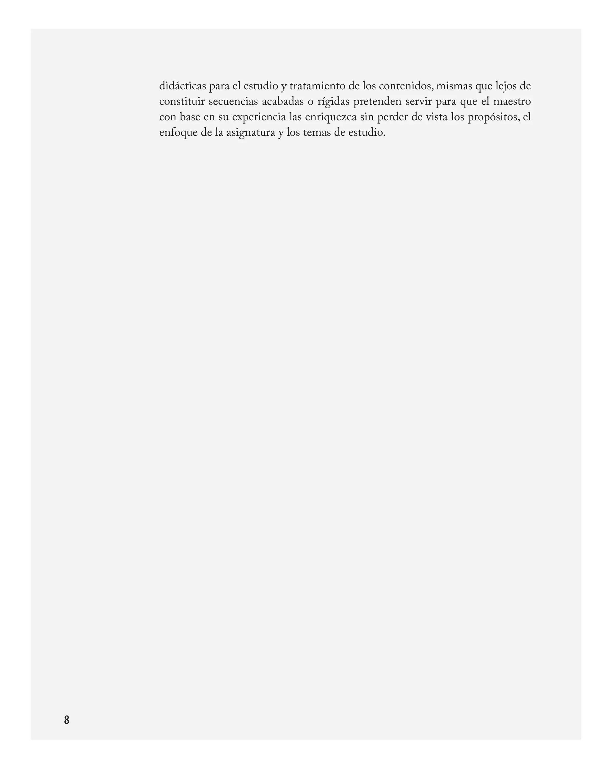 didácticas	para	el	estudio	y	tratamiento	de	los	contenidos,	mismas	que	lejos	de	
    constituir	secuencias	acabadas	o	rígidas	pretenden	servir	para	que	el	maestro	
    con	base	en	su	experiencia	las	enriquezca	sin	perder	de	vista	los	propósitos,	el	
    enfoque	de	la	asignatura	y	los	temas	de	estudio.





 