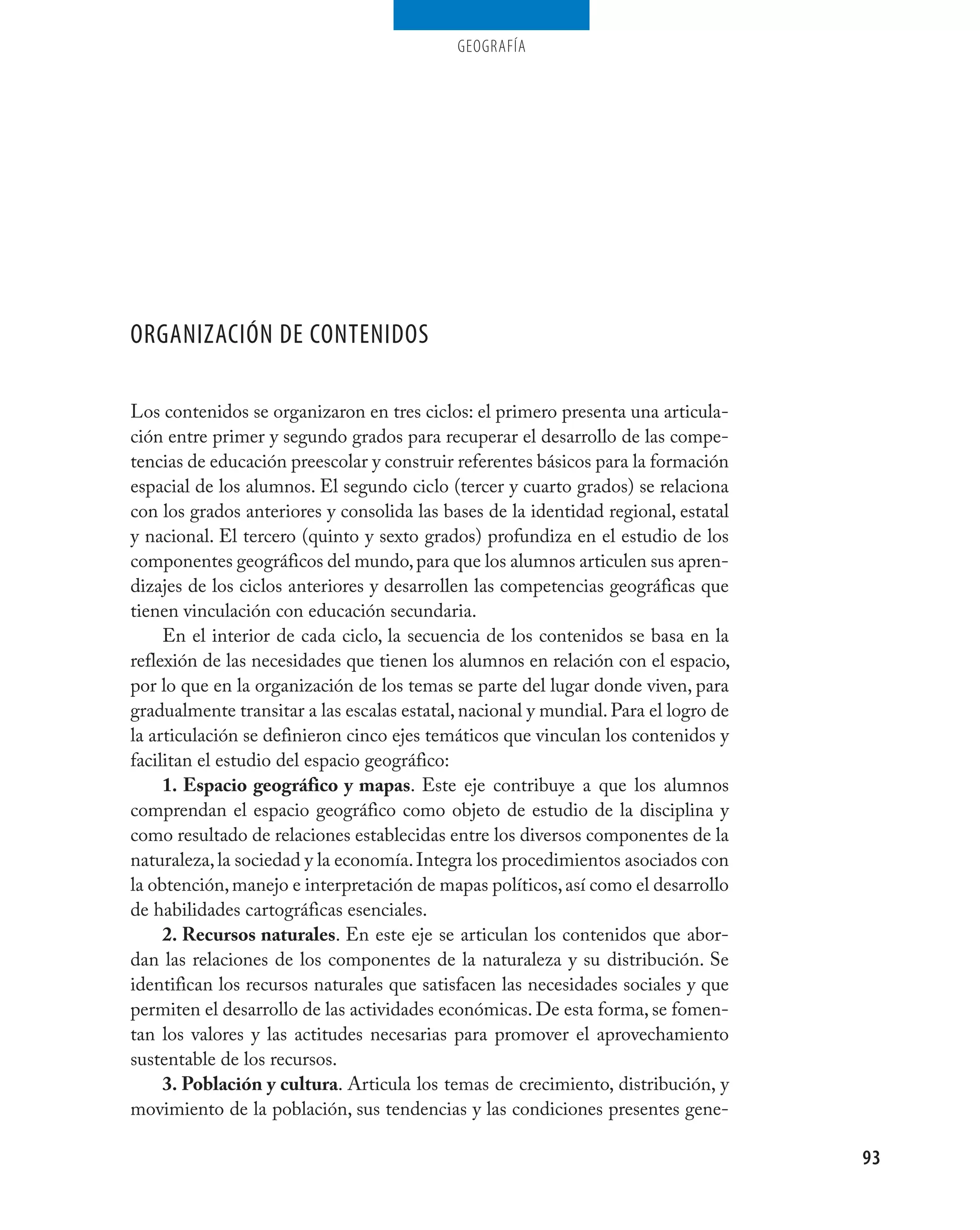 geografía




ORGANIZACIÓN DE CONTENIDOS

Los contenidos se organizaron en tres ciclos: el primero presenta una articula-
ción entre primer y segundo grados para recuperar el desarrollo de las compe-
tencias de educación preescolar y construir referentes básicos para la formación
espacial de los alumnos. El segundo ciclo (tercer y cuarto grados) se relaciona
con los grados anteriores y consolida las bases de la identidad regional, estatal
y nacional. El tercero (quinto y sexto grados) profundiza en el estudio de los
componentes geográficos del mundo, para que los alumnos articulen sus apren-
dizajes de los ciclos anteriores y desarrollen las competencias geográficas que
tienen vinculación con educación secundaria.
     En el interior de cada ciclo, la secuencia de los contenidos se basa en la
reflexión de las necesidades que tienen los alumnos en relación con el espacio,
por lo que en la organización de los temas se parte del lugar donde viven, para
gradualmente transitar a las escalas estatal, nacional y mundial. Para el logro de
la articulación se definieron cinco ejes temáticos que vinculan los contenidos y
facilitan el estudio del espacio geográfico:
     1. Espacio geográfico y mapas. Este eje contribuye a que los alumnos
comprendan el espacio geográfico como objeto de estudio de la disciplina y
como resultado de relaciones establecidas entre los diversos componentes de la
naturaleza, la sociedad y la economía. Integra los procedimientos asociados con
la obtención, manejo e interpretación de mapas políticos, así como el desarrollo
de habilidades cartográficas esenciales.
     2. Recursos naturales. En este eje se articulan los contenidos que abor-
dan las relaciones de los componentes de la naturaleza y su distribución. Se
identifican los recursos naturales que satisfacen las necesidades sociales y que
permiten el desarrollo de las actividades económicas. De esta forma, se fomen-
tan los valores y las actitudes necesarias para promover el aprovechamiento
sustentable de los recursos.
     3. Población y cultura. Articula los temas de crecimiento, distribución, y
movimiento de la población, sus tendencias y las condiciones presentes gene-

                                                                                     93
 