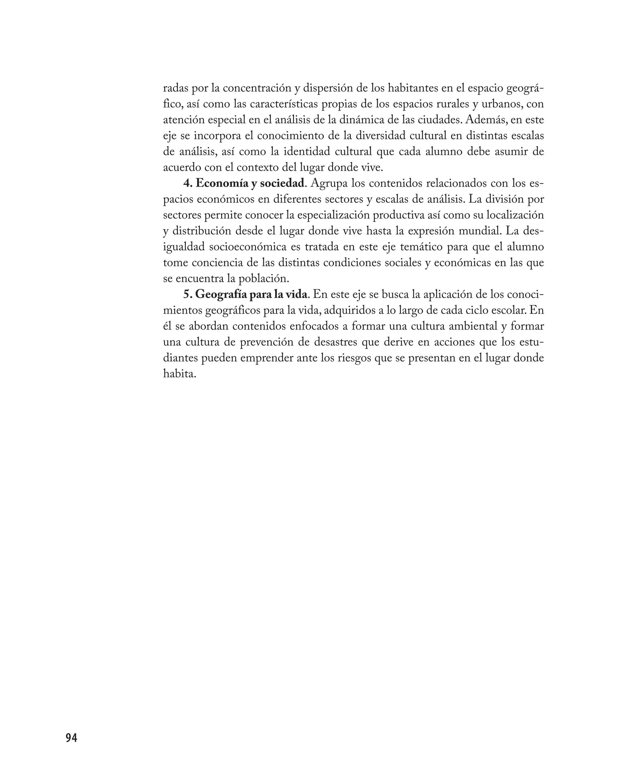 radas por la concentración y dispersión de los habitantes en el espacio geográ-
     fico, así como las características propias de los espacios rurales y urbanos, con
     atención especial en el análisis de la dinámica de las ciudades. Además, en este
     eje se incorpora el conocimiento de la diversidad cultural en distintas escalas
     de análisis, así como la identidad cultural que cada alumno debe asumir de
     acuerdo con el contexto del lugar donde vive.
          4. Economía y sociedad. Agrupa los contenidos relacionados con los es-
     pacios económicos en diferentes sectores y escalas de análisis. La división por
     sectores permite conocer la especialización productiva así como su localización
     y distribución desde el lugar donde vive hasta la expresión mundial. La des-
     igualdad socioeconómica es tratada en este eje temático para que el alumno
     tome conciencia de las distintas condiciones sociales y económicas en las que
     se encuentra la población.
          5. Geografía para la vida. En este eje se busca la aplicación de los conoci-
     mientos geográficos para la vida, adquiridos a lo largo de cada ciclo escolar. En
     él se abordan contenidos enfocados a formar una cultura ambiental y formar
     una cultura de prevención de desastres que derive en acciones que los estu-
     diantes pueden emprender ante los riesgos que se presentan en el lugar donde
     habita.




94
 