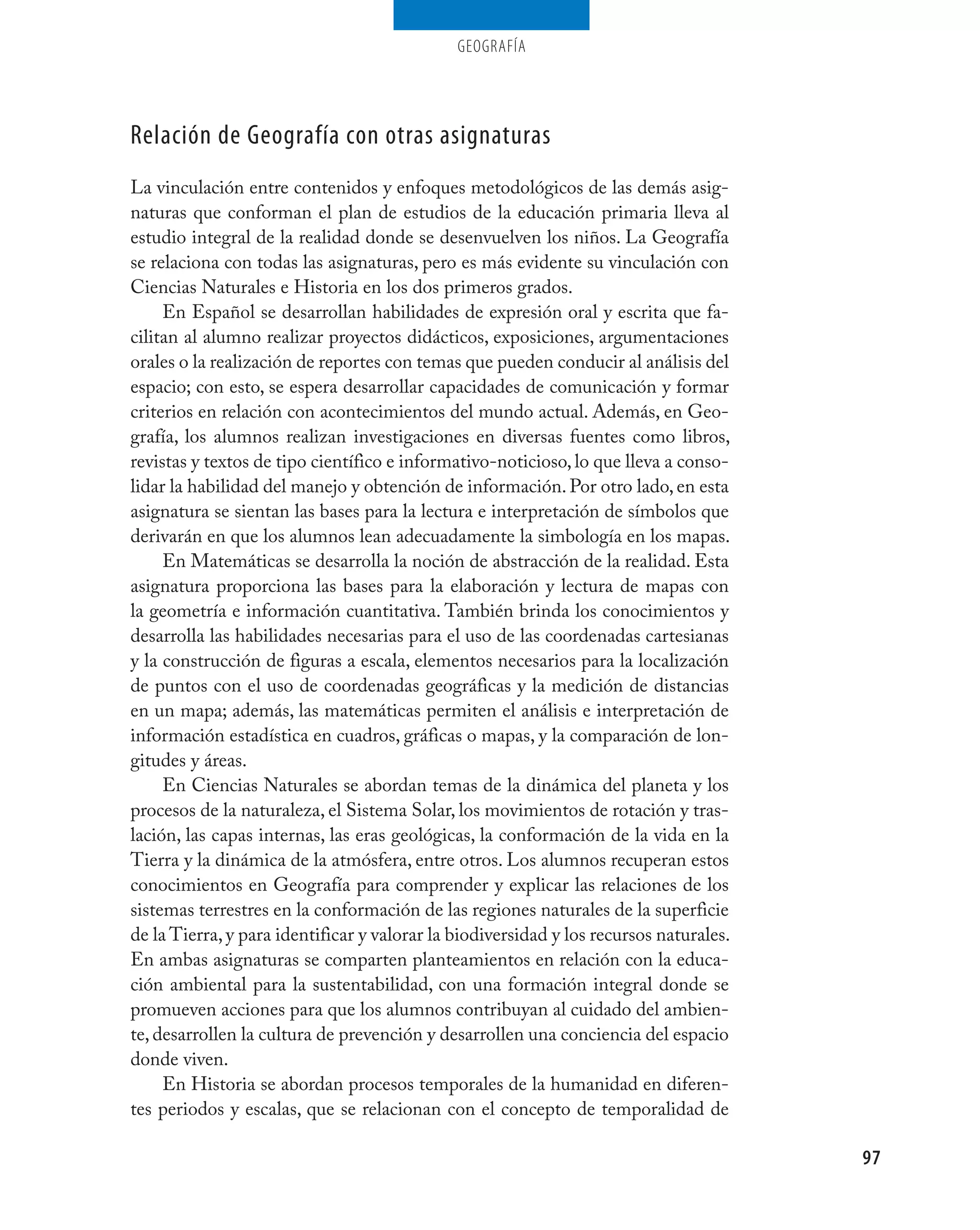 geografía




Relación de Geografía con otras asignaturas
La vinculación entre contenidos y enfoques metodológicos de las demás asig-
naturas que conforman el plan de estudios de la educación primaria lleva al
estudio integral de la realidad donde se desenvuelven los niños. La Geografía
se relaciona con todas las asignaturas, pero es más evidente su vinculación con
Ciencias Naturales e Historia en los dos primeros grados.
     En Español se desarrollan habilidades de expresión oral y escrita que fa-
cilitan al alumno realizar proyectos didácticos, exposiciones, argumentaciones
orales o la realización de reportes con temas que pueden conducir al análisis del
espacio; con esto, se espera desarrollar capacidades de comunicación y formar
criterios en relación con acontecimientos del mundo actual. Además, en Geo-
grafía, los alumnos realizan investigaciones en diversas fuentes como libros,
revistas y textos de tipo científico e informativo-noticioso, lo que lleva a conso-
lidar la habilidad del manejo y obtención de información. Por otro lado, en esta
asignatura se sientan las bases para la lectura e interpretación de símbolos que
derivarán en que los alumnos lean adecuadamente la simbología en los mapas.
     En Matemáticas se desarrolla la noción de abstracción de la realidad. Esta
asignatura proporciona las bases para la elaboración y lectura de mapas con
la geometría e información cuantitativa. También brinda los conocimientos y
desarrolla las habilidades necesarias para el uso de las coordenadas cartesianas
y la construcción de figuras a escala, elementos necesarios para la localización
de puntos con el uso de coordenadas geográficas y la medición de distancias
en un mapa; además, las matemáticas permiten el análisis e interpretación de
información estadística en cuadros, gráficas o mapas, y la comparación de lon-
gitudes y áreas.
     En Ciencias Naturales se abordan temas de la dinámica del planeta y los
procesos de la naturaleza, el Sistema Solar, los movimientos de rotación y tras-
lación, las capas internas, las eras geológicas, la conformación de la vida en la
Tierra y la dinámica de la atmósfera, entre otros. Los alumnos recuperan estos
conocimientos en Geografía para comprender y explicar las relaciones de los
sistemas terrestres en la conformación de las regiones naturales de la superficie
de la Tierra, y para identificar y valorar la biodiversidad y los recursos naturales.
En ambas asignaturas se comparten planteamientos en relación con la educa-
ción ambiental para la sustentabilidad, con una formación integral donde se
promueven acciones para que los alumnos contribuyan al cuidado del ambien-
te, desarrollen la cultura de prevención y desarrollen una conciencia del espacio
donde viven.
     En Historia se abordan procesos temporales de la humanidad en diferen-
tes periodos y escalas, que se relacionan con el concepto de temporalidad de

                                                                                        97
 