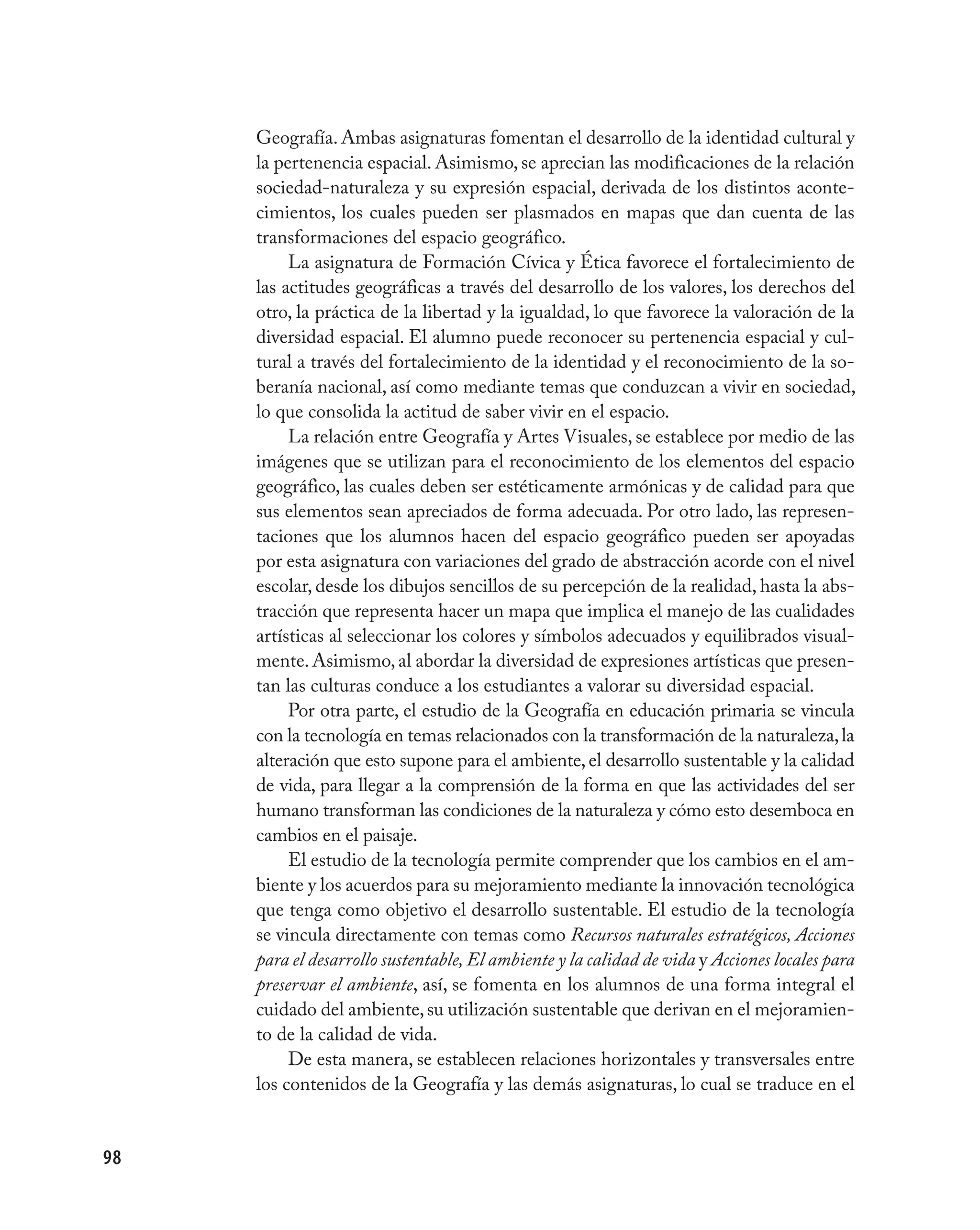 Geografía. Ambas asignaturas fomentan el desarrollo de la identidad cultural y
     la pertenencia espacial. Asimismo, se aprecian las modificaciones de la relación
     sociedad-naturaleza y su expresión espacial, derivada de los distintos aconte-
     cimientos, los cuales pueden ser plasmados en mapas que dan cuenta de las
     transformaciones del espacio geográfico.
          La asignatura de Formación Cívica y Ética favorece el fortalecimiento de
     las actitudes geográficas a través del desarrollo de los valores, los derechos del
     otro, la práctica de la libertad y la igualdad, lo que favorece la valoración de la
     diversidad espacial. El alumno puede reconocer su pertenencia espacial y cul-
     tural a través del fortalecimiento de la identidad y el reconocimiento de la so-
     beranía nacional, así como mediante temas que conduzcan a vivir en sociedad,
     lo que consolida la actitud de saber vivir en el espacio.
          La relación entre Geografía y Artes Visuales, se establece por medio de las
     imágenes que se utilizan para el reconocimiento de los elementos del espacio
     geográfico, las cuales deben ser estéticamente armónicas y de calidad para que
     sus elementos sean apreciados de forma adecuada. Por otro lado, las represen-
     taciones que los alumnos hacen del espacio geográfico pueden ser apoyadas
     por esta asignatura con variaciones del grado de abstracción acorde con el nivel
     escolar, desde los dibujos sencillos de su percepción de la realidad, hasta la abs-
     tracción que representa hacer un mapa que implica el manejo de las cualidades
     artísticas al seleccionar los colores y símbolos adecuados y equilibrados visual-
     mente. Asimismo, al abordar la diversidad de expresiones artísticas que presen-
     tan las culturas conduce a los estudiantes a valorar su diversidad espacial.
          Por otra parte, el estudio de la Geografía en educación primaria se vincula
     con la tecnología en temas relacionados con la transformación de la naturaleza, la
     alteración que esto supone para el ambiente, el desarrollo sustentable y la calidad
     de vida, para llegar a la comprensión de la forma en que las actividades del ser
     humano transforman las condiciones de la naturaleza y cómo esto desemboca en
     cambios en el paisaje.
          El estudio de la tecnología permite comprender que los cambios en el am-
     biente y los acuerdos para su mejoramiento mediante la innovación tecnológica
     que tenga como objetivo el desarrollo sustentable. El estudio de la tecnología
     se vincula directamente con temas como Recursos naturales estratégicos, Acciones
     para el desarrollo sustentable, El ambiente y la calidad de vida y Acciones locales para
     preservar el ambiente, así, se fomenta en los alumnos de una forma integral el
     cuidado del ambiente, su utilización sustentable que derivan en el mejoramien-
     to de la calidad de vida.
          De esta manera, se establecen relaciones horizontales y transversales entre
     los contenidos de la Geografía y las demás asignaturas, lo cual se traduce en el


98
 