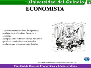 Facultad de Ciencias Económicas y Administrativas
Los economistas analizan, interpretan y
predicen las tendencias a futuro de la
economía
Ejemplo: Subir la tasa de interés para evitar
que el exceso de dinero escaceen los
productos que consumes todos los días
http://www.ehowenespanol.com/economista-sobre_131752/
 