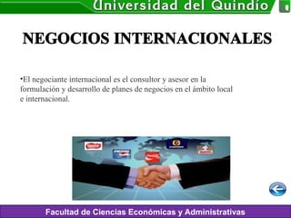 Facultad de Ciencias Económicas y Administrativas
•El negociante internacional es el consultor y asesor en la
formulación y desarrollo de planes de negocios en el ámbito local
e internacional.
 