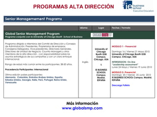 Más información  www.globalsmp.com  PROGRAMAS ALTA DIRECCIÓN Idioma Lugar Fechas / Formato Global Senior Management Program Programa conjunto con la University of Chicago Booth  School of Business Programa dirigido a Miembros del Comité de Dirección y Consejos de Administración: Presidentes, Propietarios de empresas, Consejeros Delegados, Vice-presidentes, Directores Generales, Directores de Unidad de Negocio, Country Managers y otros miembros de la alta dirección , con responsabilidad sobre los asuntos estratégicos de sus compañías y con un claro enfoque internacional. Rango de edad más común entre los participantes: 38-50 años. Procedencia Participantes: Internacional   Última edición países participantes:   Alemania,  Colombia, Emiratos Árabes Unidos, España,  Estados Unidos, Georgia, Italia, Perú, Portugal, Reino Unido, Venezuela Inglés University of Chicago Booth GSB Campus, Chicago, USA & IE BUSINESS SCHOOL Campus, Madrid, ESPAÑA   MODULO 1 - Presencial   Domingo 16 / Viernes 21 Mayo 2010  University of Chicago Booth GSB Campus, Chicago, USA    INTERSESSION- On-line “ Leadership assessment” Lunes 24 Mayo / Viernes 19 Junio 2010   MODULO 2- Presencial Domingo  20 / Viernes  25 Junio  2010 IE BUSINESS SCHOOL Campus, Madrid, ESPAÑA Descarga Folleto 