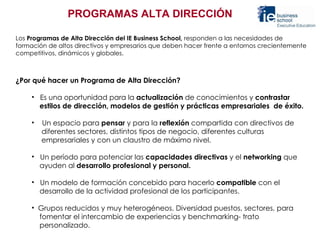 PROGRAMAS ALTA DIRECCIÓN Los  Programas   de Alta Dirección del IE Business School,  responden a las necesidades de formación de altos directivos y empresarios que deben hacer frente a entornos crecientemente competitivos, dinámicos y globales.     ¿Por qué hacer un Programa de Alta Dirección?   Es una oportunidad para la  actualización  de conocimientos y  contrastar  estilos de dirección, modelos de gestión y prácticas empresariales  de éxito. Un espacio para  pensar  y para la  reflexión  compartida con directivos de  diferentes sectores, distintos tipos de negocio, diferentes culturas  empresariales y con un claustro de máximo nivel. Un período para potenciar las  capacidades directivas  y el  networking  que  ayuden al  desarrollo profesional y personal.  Un modelo de formación concebido para hacerlo  compatible  con el  desarrollo de la actividad profesional de los participantes. Grupos reducidos y muy heterogéneos. Diversidad puestos, sectores, para  fomentar el intercambio de experiencias y benchmarking- trato  personalizado. 