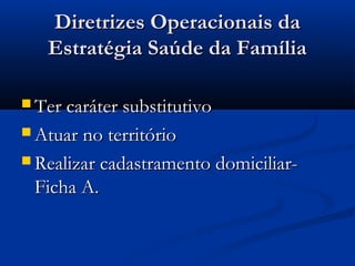Diretrizes Operacionais daDiretrizes Operacionais da
Estratégia Saúde da FamíliaEstratégia Saúde da Família
 Ter caráter substitutivoTer caráter substitutivo
 Atuar no territórioAtuar no território
 Realizar cadastramento domiciliar-Realizar cadastramento domiciliar-
Ficha A.Ficha A.
 