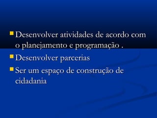  Desenvolver atividades de acordo comDesenvolver atividades de acordo com
o planejamento e programação .o planejamento e programação .
 Desenvolver parceriasDesenvolver parcerias
 Ser um espaço de construção deSer um espaço de construção de
cidadaniacidadania
 