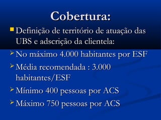 Cobertura:Cobertura:
 Definição de território de atuação dasDefinição de território de atuação das
UBS e adscrição da clientela:UBS e adscrição da clientela:
 No máximo 4.000 habitantes por ESFNo máximo 4.000 habitantes por ESF
 Média recomendada : 3.000Média recomendada : 3.000
habitantes/ESFhabitantes/ESF
 Mínimo 400 pessoas por ACSMínimo 400 pessoas por ACS
 Máximo 750 pessoas por ACSMáximo 750 pessoas por ACS
 