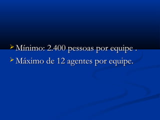  Mínimo: 2.400 pessoas por equipe .Mínimo: 2.400 pessoas por equipe .
 Máximo de 12 agentes por equipe.Máximo de 12 agentes por equipe.
 