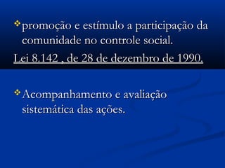 promoção e estímulo a participação dapromoção e estímulo a participação da
comunidade no controle social.comunidade no controle social.
Lei 8.142 , de 28 de dezembro de 1990.Lei 8.142 , de 28 de dezembro de 1990.
Acompanhamento e avaliaçãoAcompanhamento e avaliação
sistemática das ações.sistemática das ações.
 