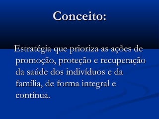 Conceito:Conceito:
Estratégia que prioriza as ações deEstratégia que prioriza as ações de
promoção, proteção e recuperaçãopromoção, proteção e recuperação
da saúde dos indivíduos e dada saúde dos indivíduos e da
família, de forma integral efamília, de forma integral e
contínua.contínua.
 