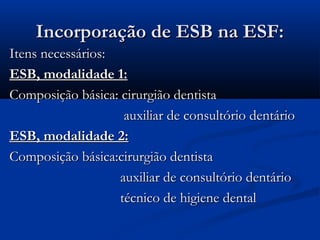 Incorporação de ESB na ESF:Incorporação de ESB na ESF:
Itens necessários:Itens necessários:
ESB, modalidade 1:ESB, modalidade 1:
Composição básica: cirurgião dentistaComposição básica: cirurgião dentista
auxiliar de consultório dentárioauxiliar de consultório dentário
ESB, modalidade 2:ESB, modalidade 2:
Composição básica:cirurgião dentistaComposição básica:cirurgião dentista
auxiliar de consultório dentárioauxiliar de consultório dentário
técnico de higiene dentaltécnico de higiene dental
 