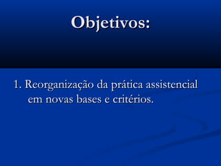 Objetivos:Objetivos:
1. Reorganização da prática assistencial1. Reorganização da prática assistencial
em novas bases e critérios.em novas bases e critérios.
 